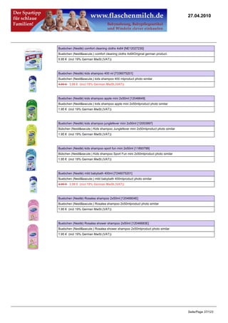 27.04.2010




Buebchen (Nestlé) comfort cleaning cloths 4x64 [NE12027230]
Buebchen (Nestl&eacute;) comfort cleaning cloths 4x64Original german product.
9.95 € (incl 19% German MwSt.(VAT))



Buebchen (Nestlé) kids shampoo 400 ml [7336075201]
Buebchen (Nestl&eacute;) kids shampoo 400 mlproduct photo similar
4.99 €3.99 € (incl 19% German MwSt.(VAT))



Buebchen (Nestlé) kids shampoo apple mini 2x50ml [12046649]
Buebchen (Nestl&eacute;) kids shampoo apple mini 2x50mlproduct photo similar
1.95 € (incl 19% German MwSt.(VAT))



Buebchen (Nestlé) kids shampoo junglefever mini 2x50ml [12053997]
Bübchen (Nestl&eacute;) Kids shampoo Junglefever mini 2x50mlproduct photo similar
1.95 € (incl 19% German MwSt.(VAT))



Buebchen (Nestlé) kids shampoo sport fun mini 2x50ml [11893799]
Bübchen (Nestl&eacute;) Kids shampoo Sport Fun mini 2x50mlproduct photo similar
1.95 € (incl 19% German MwSt.(VAT))



Buebchen (Nestlé) mild babybath 400ml [7246075201]
Buebchen (Nestl&eacute;) mild babybath 400mlproduct photo similar
4.99 €3.99 € (incl 19% German MwSt.(VAT))



Buebchen (Nestlé) Rosalea shampoo 2x50ml [12046804E]
Buebchen (Nestl&eacute;) Rosalea shampoo 2x50mlproduct photo similar
1.95 € (incl 19% German MwSt.(VAT))



Buebchen (Nestlé) Rosalea shower shampoo 2x50ml [12046683E]
Buebchen (Nestl&eacute;) Rosalea shower shampoo 2x50mlproduct photo similar
1.95 € (incl 19% German MwSt.(VAT))




                                                                                    Seite/Page 37/123
 