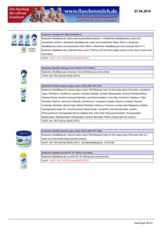 27.04.2010




Buebchen (Nestlé) SET [BUECHENSET]
Buebchen (Nestl&eacute;) Baby setincluding these products :1 x Buebchen (Nestl&eacute;) wash and
showerlotion 300ml1 x Buebchen (Nestl&eacute;) wash and showerlotion Relax 300ml1 x Buebchen
(Nestl&eacute;) wash and showerlotion Aloe 300ml1 x Buebchen (Nestl&eacute;) kids shampoo 400 ml1 x
Buebchen (Nestl&eacute;) Calendula face cream 75mlYou can find every single product in this shop to have more
information.
9.99 €8.99 € (incl 19% German MwSt.(VAT))



Buebchen (Nestlé) shampoo mini 2x50ml [11811265m]
Buebchen (Nestl&eacute;) shampoo mini 2x50mlproduct photo similar
1.95 € (incl 19% German MwSt.(VAT))



Buebchen (Nestlé) special nappy cream 100ml [NE11811247]
Buebchen (Nestl&eacute;) special nappy cream 100mlSpecial cream for the nappy area of the baby. Ingriedents
:Aqua, Petrolatum, Paraffinum Liquidum, Sorbitan Dioleate, Sorbitan Sesquioleate, Dicocoyl Pentaerythrithyl
Distearyl Citrate, Sorbitol, Isopropyl Palmitate, Cera Microcristallina, Cera Alba, Panthenol, Gadilecur, Cetyl
Palmitate, Allantoin, Aluminium Stearate, Dimethicone, Tocopheryl Acetate, Glyceryl Linoleate, Glyceryl
Linolenate, Myristate, Glycine Soja, Retinyl Palmitate, Carthmus Tinctorius, Linoleic Acid, Magnesium Sulfate,
Hydrogenated Castor Oil, Urea Ammonium Glycyrrhizate, Tocopherol, Ascorbyl palmitate, Lecithin,
Phenoxyethanol, Hydrogenated Microcrystalline Wax, Citric Acid, Polycyclopentadiene, Propylparaben,
Butylparaben, Methylparaben, Ethylparaben, Sodium Benzoate, Parfum.Original german product.
3.95 € (incl 19% German MwSt.(VAT))



Buebchen (Nestlé) special nappy cream 500ml [NE11811245]
Buebchen (Nestl&eacute;) special nappy cream 500mlSpecial cream for the nappy area of the baby with zinc
oxide and chamomilleOriginal german product.
4.95 € (incl 19% German MwSt.(VAT)) , Grundpreis/Baseprice: 9.9 €/Liter



Buebchen (Nestlé) sunmilk SF 30 150ml [1sunmilk2]
Buebchen (Nestl&eacute;) sunmilk SF 30 150mlproduct photo similar
4.95 €4.80 € (incl 19% German MwSt.(VAT))




                                                                                                  Seite/Page 38/123
 
