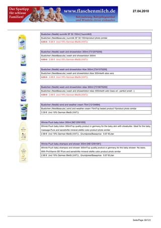 27.04.2010




Buebchen (Nestlé) sunmilk SF 50 150ml [1sunmilk5]
Buebchen (Nestl&eacute;) sunmilk SF 50 150mlproduct photo similar
8.95 €8.68 € (incl 19% German MwSt.(VAT))



Buebchen (Nestlé) wash and showerlotion 300ml [7312075200]
Buebchen (Nestl&eacute;) wash and showerlotion 300ml
4.99 €2.99 € (incl 19% German MwSt.(VAT))



Buebchen (Nestlé) wash and showerlotion Aloe 300ml [7241075200]
Buebchen (Nestl&eacute;) wash and showerlotion Aloe 300mlwith aloe vera
4.99 €2.99 € (incl 19% German MwSt.(VAT))



Buebchen (Nestlé) wash and showerlotion relax 300ml [7319075200]
Buebchen (Nestl&eacute;) wash and showerlotion relax 300mlwith wild roses oil - perfect smell :-)
4.99 €2.99 € (incl 19% German MwSt.(VAT))



Buebchen (Nestlé) wind and weather cream 75ml [12104884]
Buebchen (Nestl&eacute;) wind and weather cream 75mlTop tested product !!!product photo similar
3.39 € (incl 19% German MwSt.(VAT))



Winnie Puuh baby lotion 300ml [NE12091055]
Winnie Puuh baby lotion 300mlTop quality product in germany for the baby skin with sheabutter. Ideal for the baby
massage.Pure and sensitivNo mineral oilsNo color.product photo similar
2.99 € (incl 19% German MwSt.(VAT)) , Grundpreis/Baseprice: 9.97 €/Liter



Winnie Puuh baby shampoo and shower 300ml [NE12091081]
Winnie Puuh baby shampoo and shower 300mlTop quality product in germany for the baby shower. No tears.
With ProVitamin B5 !Pure and sensitivNo mineral oilsNo color.product photo similar
2.99 € (incl 19% German MwSt.(VAT)) , Grundpreis/Baseprice: 9.97 €/Liter




                                                                                               Seite/Page 39/123
 
