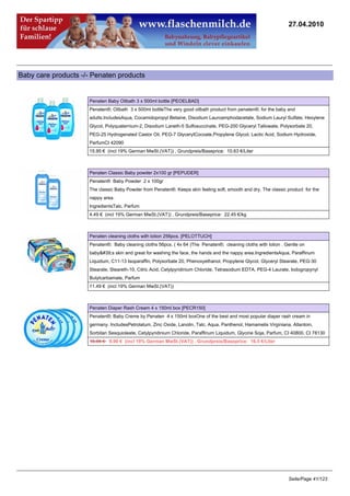 27.04.2010




Baby care products -/- Penaten products


                     Penaten Baby Oilbath 3 x 500ml bottle [PEOELBAD]
                     Penaten®; Oilbath 3 x 500ml bottleThe very good oilbath product from penaten®; for the baby and
                     adults.IncludesAqua, Cocamidopropyl Betaine, Disodium Lauroamphodacetate, Sodium Lauryl Sulfate, Hexylene
                     Glycol, Polyquaternium-2, Disodium Laneth-5 Sulfosuccinate, PEG-200 Glyceryl Tallowate, Polysorbate 20,
                     PEG-25 Hydrogenated Castor Oil, PEG-7 GlycerylCocoate,Propylene Glycol, Lactic Acid, Sodium Hydroxide,
                     ParfumCI 42090
                     15.95 € (incl 19% German MwSt.(VAT)) , Grundpreis/Baseprice: 10.63 €/Liter



                     Penaten Classic Baby powder 2x100 gr [PEPUDER]
                     Penaten® Baby Powder 2 x 100gr
                     The classic Baby Powder from Penaten®. Keeps skin feeling soft, smooth and dry. The classic product for the
                     nappy area.
                     IngredientsTalc, Parfum
                     4.49 € (incl 19% German MwSt.(VAT)) , Grundpreis/Baseprice: 22.45 €/kg



                     Penaten cleaning cloths with lotion 256pcs. [PELOTTUCH]
                     Penaten®; Baby cleaning cloths 56pcs. ( 4x 64 )The Penaten®; cleaning cloths with lotion . Gentle on
                     baby's skin and great for washing the face, the hands and the nappy area.IngredientsAqua, Paraffinum
                     Liquidum, C11-13 Isoparaffin, Polysorbate 20, Phenoxyethanol, Propylene Glycol, Glyceryl Stearate, PEG-30
                     Stearate, Steareth-10, Citric Acid, Cetylpyridinium Chloride, Tetrasodium EDTA, PEG-4 Laurate, Iodogropynyl
                     Butylcarbamate, Parfum
                     11.49 € (incl 19% German MwSt.(VAT))



                     Penaten Diaper Rash Cream 4 x 150ml box [PECR150]
                     Penaten®; Baby Creme by Penaten 4 x 150ml boxOne of the best and most popular diaper rash cream in
                     germany. IncludesPetrolatum, Zinc Oxide, Lanolin, Talc, Aqua, Panthenol, Hamamelis Virginiana, Allantoin,
                     Sorbitan Sesquioleate, Cetylpyridinium Chloride, Paraffinum Liquidum, Glycine Soja, Parfum, CI 40800, CI 78130
                     10.95 €9.90 € (incl 19% German MwSt.(VAT)) , Grundpreis/Baseprice: 16.5 €/Liter




                                                                                                                  Seite/Page 41/123
 