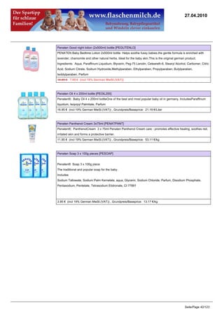 27.04.2010




Penaten Good night lotion (2x500ml) bottle [PEGUTENLO]
PENATEN Baby Bedtime Lotion 2x500ml bottle Helps soothe fussy babies,the gentle formula is enriched with
lavender, chamomile and other natural herbs. Ideal for the baby skin.This is the original german product.
Ingredients: Aqua, Paraffinum Liquidium, Blycerin, Peg-75 Lanolin, Ceteareth-6, Stearyl Alcohol, Carbomer, Citric
Acid, Sodium Citrate, Sodium Hydroxide,Methylparaben, Ethylparaben, Propylparaben, Butylparaben,
Isobtylparaben, Parfum
10.49 €7.99 € (incl 19% German MwSt.(VAT))



Penaten Oil 4 x 200ml bottle [PEOIL200]
Penaten®; Baby Oil 4 x 200ml bottleOne of the best and most popular baby oil in germany. IncludesParaffinum
liquidum, Isoprpyl Palmitate, Parfum
16.95 € (incl 19% German MwSt.(VAT)) , Grundpreis/Baseprice: 21.19 €/Liter



Penaten Panthenol Cream 3x75ml [PENATPANT]
Penaten®; PanthenolCream 3 x 75ml Penaten Panthenol Cream care - promotes effective healing, soothes red,
irritated skin and forms a protective barrier.
11.95 € (incl 19% German MwSt.(VAT)) , Grundpreis/Baseprice: 53.11 €/kg



Penaten Soap 3 x 100g pieces [PESOAP]


Penaten® Soap 3 x 100g piece
The traditional and popular soap for the baby.
Includes
Sodium Tallowate, Sodium Palm Kernelate, aqua, Glycerin, Sodium Chloride, Parfum, Disodium Phosphate,
Pentasodium, Pentetate, Tetrasodium Etidronate, CI 77891




3.95 € (incl 19% German MwSt.(VAT)) , Grundpreis/Baseprice: 13.17 €/kg




                                                                                                Seite/Page 42/123
 