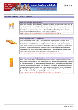 27.04.2010




Baby care products -/- Weleda products


                     Weleda Baby-Tooth cream 3x50ml [wel-bayza]
                     Weleda Baby tooth cream 3x50 mlDeveloped in cooperation with dentists, WELEDA Children's / Baby Tooth Gel
                     effectively cares for baby teeth. Finely ground Silica cleanses gently and efficiently. Calendula soothes the mouth,
                     and natural Spearmint and Fennel provide a fresh, pleasant taste. The original german product.Ingredients:
                     Glycerin, Water (Aqua), Hydrated Silica, Calendula (Calendula Officinalis) Extract, Algin, Fennel (Foeniculum
                     Vulgare) Oil, Spearmint (Mentha Cardiaca) Oil, Esculin.*natural essential oils
                     9.89 €9.59 € (incl 19% German MwSt.(VAT)) , Grundpreis/Baseprice: 63.95 €/Liter



                     Weleda Calendula Baby cream 5 x 75ml [wel-babyc]
                     Weleda Calendula nappy change cream 5 x 75ml Weleda product for the nappy area. The original german
                     product. A deep-nourishing barrier cream for the nappy area.IncludesWELEDA uses only the gentlest ingredients:
                     Pure plant oils bring warmth to the body and keep the skin smooth and supple. Extracts of organically grown
                     Calendula and Chamomile help to soothe sensitive skin. All WELEDA Baby Care products have been developed
                     in conjunction with physicians and midwives.Ingredients: Water (Aqua), Peanut (Arachis Hypogaea) Oil, Zinc
                     Oxide, Beeswax (Cera Flava), Lanolin, Glyceryl Linoleate, Hectorite, Calendula (Calendula Officinalis) Extract,
                     Matricaria (Chamomilla Recutita) Extract, Fragrance (Parfum)*.*natural essential oils
                     21.95 €21.29 € (incl 19% German MwSt.(VAT)) , Grundpreis/Baseprice: 56.78 €/Liter



                     Weleda Calendula Baby cream 75ml [wel-babycEin]
                     Weleda Calendula nappy change cream 75ml Weleda product for the nappy area. The original german product. A
                     deep-nourishing barrier cream for the nappy area.IncludesWELEDA uses only the gentlest ingredients: Pure plant
                     oils bring warmth to the body and keep the skin smooth and supple. Extracts of organically grown Calendula and
                     Chamomile help to soothe sensitive skin. All WELEDA Baby Care products have been developed in conjunction
                     with physicians and midwives.Ingredients: Water (Aqua), Peanut (Arachis Hypogaea) Oil, Zinc Oxide, Beeswax
                     (Cera Flava), Lanolin, Glyceryl Linoleate, Hectorite, Calendula (Calendula Officinalis) Extract, Matricaria
                     (Chamomilla Recutita) Extract, Fragrance (Parfum)*.*natural essential oils
                     4.49 €4.36 € (incl 19% German MwSt.(VAT)) , Grundpreis/Baseprice: 58.07 €/Liter




                                                                                                                       Seite/Page 43/123
 