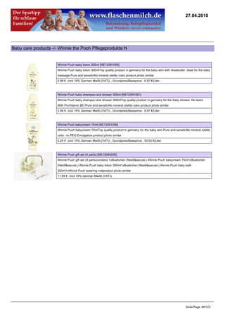 27.04.2010




Baby care products -/- Winnie the Pooh Pflegeprodukte N


                     Winnie Puuh baby lotion 300ml [NE12091055]
                     Winnie Puuh baby lotion 300mlTop quality product in germany for the baby skin with sheabutter. Ideal for the baby
                     massage.Pure and sensitivNo mineral oilsNo color.product photo similar
                     2.99 € (incl 19% German MwSt.(VAT)) , Grundpreis/Baseprice: 9.97 €/Liter



                     Winnie Puuh baby shampoo and shower 300ml [NE12091081]
                     Winnie Puuh baby shampoo and shower 300mlTop quality product in germany for the baby shower. No tears.
                     With ProVitamin B5 !Pure and sensitivNo mineral oilsNo color.product photo similar
                     2.99 € (incl 19% German MwSt.(VAT)) , Grundpreis/Baseprice: 9.97 €/Liter



                     Winnie Puuh babycream 75ml [NE12091056]
                     Winnie Puuh babycream 75mlTop quality product in germany for the baby skin.Pure and sensitivNo mineral oilsNo
                     color, no PEG Emulgators.product photo similar
                     2.29 € (incl 19% German MwSt.(VAT)) , Grundpreis/Baseprice: 30.53 €/Liter



                     Winnie Puuh gift set (4 parts) [NE12094250]
                     Winnie Puuh gift set (4 parts)contains:1xBuebchen (Nestl&eacute;) Winnie Puuh babycream 75ml1xBuebchen
                     (Nestl&eacute;) Winnie Puuh baby lotion 300ml1xBuebchen (Nestl&eacute;) Winnie Puuh baby bath
                     300ml1xWinnit Puuh washing mittproduct photo similar
                     11.99 € (incl 19% German MwSt.(VAT))




                                                                                                                   Seite/Page 46/123
 