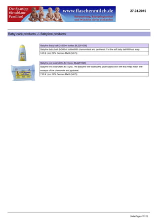27.04.2010




Baby care products -/- Babyline products


                      Babyline Baby bath 2x500ml bottles [BL2291036]
                      Babyline baby bath 2x500ml bottlesWith chamomileoil and panthenol. For the soft baby bathWithout soap
                      5.95 € (incl 19% German MwSt.(VAT))



                      Babyline wet washcloths 6x15 pcs. [BL2291026]
                      Babyline wet washcloths 6x15 pcs. The Babyline wet washcloths clean babies skin with that mildly lotion with
                      excerpts of the chamomile and jojobaoel.
                      7.95 € (incl 19% German MwSt.(VAT))




                                                                                                                    Seite/Page 47/123
 