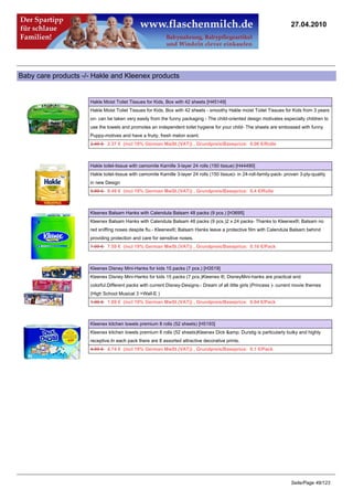 27.04.2010




Baby care products -/- Hakle and Kleenex products


                     Hakle Moist Toilet Tissues for Kids, Box with 42 sheets [H45149]
                     Hakle Moist Toilet Tissues for Kids, Box with 42 sheets - smoothy Hakle moist Toilet Tissues for Kids from 3 years
                     on- can be taken very easily from the funny packaging - The child-oriented design motivates especially children to
                     use the towels and promotes an independent toilet hygiene for your child- The sheets are embossed with funny
                     Puppy-motives and have a fruity, fresh melon scent.
                     2.49 €2.37 € (incl 19% German MwSt.(VAT)) , Grundpreis/Baseprice: 0.06 €/Rolle



                     Hakle toilet-tissue with camomile Kamille 3-layer 24 rolls (150 tissue) [H44490]
                     Hakle toilet-tissue with camomile Kamille 3-layer 24 rolls (150 tissue)- in 24-roll-family-pack- proven 3-ply-quality
                     in new Design
                     9.99 €9.49 € (incl 19% German MwSt.(VAT)) , Grundpreis/Baseprice: 0.4 €/Rolle



                     Kleenex Balsam Hanks with Calendula Balsam 48 packs (9 pcs.) [H3695]
                     Kleenex Balsam Hanks with Calendula Balsam 48 packs (9 pcs.)2 x 24 packs- Thanks to Kleenex®; Balsam no
                     red sniffing noses despite flu.- Kleenex®; Balsam Hanks leave a protective film with Calendula Balsam behind
                     providing protection and care for sensitive noses.
                     7.99 €7.59 € (incl 19% German MwSt.(VAT)) , Grundpreis/Baseprice: 0.16 €/Pack



                     Kleenex Disney Mini-Hanks for kids 15 packs (7 pcs.) [H3519]
                     Kleenex Disney Mini-Hanks for kids 15 packs (7 pcs.)Kleenex ®; DisneyMini-hanks are practical and
                     colorful.Different packs with current Disney-Designs:- Dream of all little girls (Princess )- current movie themes
                     (High School Musical 3 +Wall-E )
                     1.99 €1.89 € (incl 19% German MwSt.(VAT)) , Grundpreis/Baseprice: 0.04 €/Pack



                     Kleenex kitchen towels premium 8 rolls (52 sheets) [H5193]
                     Kleenex kitchen towels premium 8 rolls (52 sheets)Kleenex Dick &amp; Durstig is particularly bulky and highly
                     receptive.In each pack there are 8 assorted attractive decorative prints.
                     4.99 €4.74 € (incl 19% German MwSt.(VAT)) , Grundpreis/Baseprice: 0.1 €/Pack




                                                                                                                        Seite/Page 48/123
 