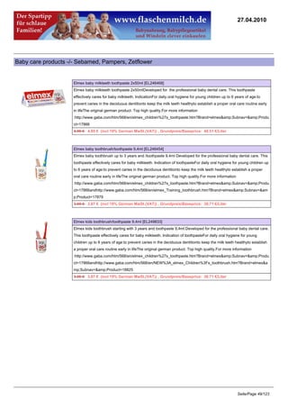 27.04.2010




Baby care products -/- Sebamed, Pampers, Zetflower


                     Elmex baby milkteeth toothpaste 2x50ml [EL246468]
                     Elmex baby milkteeth toothpaste 2x50mlDeveloped for the professional baby dental care. This toothpaste
                     effectively cares for baby milkteeth. IndicationFor daily oral hygiene for young children up to 6 years of age:to
                     prevent caries in the deciduous dentitionto keep the milk teeth healthyto establish a proper oral care routine early
                     in lifeThe original german product. Top high quality.For more information
                     :http://www.gaba.com/htm/568/en/elmex_children%27s_toothpaste.htm?Brand=elmex&amp;Subnav=&amp;Produ
                     ct=17866
                     4.95 €4.85 € (incl 19% German MwSt.(VAT)) , Grundpreis/Baseprice: 48.51 €/Liter



                     Elmex baby toothbrush/toothpaste 9,4ml [EL246454]
                     Elmex baby toothbrush up to 3 years and /toothpaste 9,4ml Developed for the professional baby dental care. This
                     toothpaste effectively cares for baby milkteeth. Indication of toothpasteFor daily oral hygiene for young children up
                     to 6 years of age:to prevent caries in the deciduous dentitionto keep the milk teeth healthyto establish a proper
                     oral care routine early in lifeThe original german product. Top high quality.For more information
                     :http://www.gaba.com/htm/568/en/elmex_children%27s_toothpaste.htm?Brand=elmex&amp;Subnav=&amp;Produ
                     ct=17866andhttp://www.gaba.com/htm/568/en/elmex_Training_toothbrush.htm?Brand=elmex&amp;Subnav=&am
                     p;Product=17879
                     3.95 €3.87 € (incl 19% German MwSt.(VAT)) , Grundpreis/Baseprice: 38.71 €/Liter



                     Elmex kids toothbrush/toothpaste 9,4ml [EL249833]
                     Elmex kids toothbrush starting with 3 years and toothpaste 9,4ml Developed for the professional baby dental care.
                     This toothpaste effectively cares for baby milkteeth. Indication of toothpasteFor daily oral hygiene for young
                     children up to 6 years of age:to prevent caries in the deciduous dentitionto keep the milk teeth healthyto establish
                     a proper oral care routine early in lifeThe original german product. Top high quality.For more information
                     :http://www.gaba.com/htm/568/en/elmex_children%27s_toothpaste.htm?Brand=elmex&amp;Subnav=&amp;Produ
                     ct=17866andhttp://www.gaba.com/htm/568/en/NEW%3A_elmex_Children%3Fs_toothbrush.htm?Brand=elmex&a
                     mp;Subnav=&amp;Product=18825
                     3.95 €3.87 € (incl 19% German MwSt.(VAT)) , Grundpreis/Baseprice: 38.71 €/Liter




                                                                                                                         Seite/Page 49/123
 