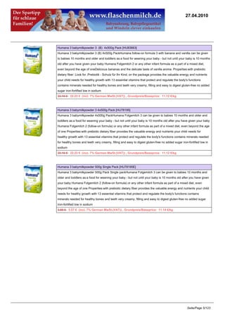 27.04.2010




Humana 3 babymilkpowder 3 (B) 4x500g Pack [HU83663]
Humana 3 babymilkpowder 3 (B) 4x500g PackHumana follow-on formula 3 with banana and vanilla can be given
to babies 10 months and older and toddlers as:a food for weaning your baby - but not until your baby is 10 months
old after you have given your baby Humana Folgemilch 2 or any other infant formula as a part of a mixed diet,
even beyond the age of oneDelicious bananas and the delicate taste of vanilla aroma. Properties:with prebiotic
dietary fiber: Look for ;Prebiotik - Schutz für Ihr Kind; on the package provides the valuable energy and nutrients
your child needs for healthy growth with 13 essential vitamins that protect and regulate the body's functions
contains minerals needed for healthy bones and teeth very creamy, filling and easy to digest gluten-free no added
sugar iron-fortified low in sodium
23.16 €22.23 € (incl. 7% German MwSt.(VAT)) , Grundpreis/Baseprice: 11.12 €/kg



Humana 3 babymilkpowder 3 4x500g Pack [HU78195]
Humana 3 babymilkpowder 4x500g PackHumana Folgemilch 3 can be given to babies 10 months and older and
toddlers as:a food for weaning your baby - but not until your baby is 10 months old after you have given your baby
Humana Folgemilch 2 (follow-on formula) or any other infant formula as part of a mixed diet, even beyond the age
of one Properties:with prebiotic dietary fiber provides the valuable energy and nutrients your child needs for
healthy growth with 13 essential vitamins that protect and regulate the body's functions contains minerals needed
for healthy bones and teeth very creamy, filling and easy to digest gluten-free no added sugar iron-fortified low in
sodium
23.16 €22.23 € (incl. 7% German MwSt.(VAT)) , Grundpreis/Baseprice: 11.12 €/kg



Humana 3 babymilkpowder 500g Single Pack [HU78195E]
Humana 3 babymilkpowder 500g Pack Single packHumana Folgemilch 3 can be given to babies 10 months and
older and toddlers as:a food for weaning your baby - but not until your baby is 10 months old after you have given
your baby Humana Folgemilch 2 (follow-on formula) or any other infant formula as part of a mixed diet, even
beyond the age of one Properties:with prebiotic dietary fiber provides the valuable energy and nutrients your child
needs for healthy growth with 13 essential vitamins that protect and regulate the body's functions contains
minerals needed for healthy bones and teeth very creamy, filling and easy to digest gluten-free no added sugar
iron-fortified low in sodium
5.80 €5.57 € (incl. 7% German MwSt.(VAT)) , Grundpreis/Baseprice: 11.14 €/kg




                                                                                                   Seite/Page 5/123
 