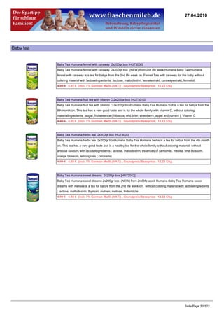 27.04.2010




Baby tea


           Baby Tea Humana fennel with caraway 2x200gr box [HU73030]
           Baby Tea Humana fennel with caraway 2x200gr box (NEW) from 2nd life week Humana Baby Tea Humana
           fennel with caraway is a tea for babys from the 2nd life week on. Fennel Tea with caraway for the baby without
           coloring material with lactoseIngredients : lactose, maltodextrin, fennelextrakt, carawayextrakt, fenneloil
           4.99 €4.89 € (incl. 7% German MwSt.(VAT)) , Grundpreis/Baseprice: 12.23 €/kg



           Baby Tea Humana fruit tea with vitamin C 2x200gr box [HU73010]
           Baby Tea Humana fruit tea with vitamin C 2x200gr boxHumana Baby Tea Humana fruit is a tea for babys from the
           8th month on. This tea has a very good taste and is for the whole family.with vitamin C, without coloring
           materialIngredients : sugar, fruitessence ( hibiscus, wild brier, strawberry, appel and currant ), Vitamin C
           4.99 €4.89 € (incl. 7% German MwSt.(VAT)) , Grundpreis/Baseprice: 12.23 €/kg



           Baby Tea Humana herbs tea 2x200gr box [HU73020]
           Baby Tea Humana herbs tea 2x200gr boxHumana Baby Tea Humana herbs is a tea for babys from the 4th month
           on. This tea has a very good taste and is a healthy tea for the whole family.without coloring material, without
           artificial flavours with lactoseIngredients : lactose, maltodextrin, essences of camomile, mellisa, lime blossom,
           orange blossom, lemongrass ( citronella)
           4.99 €4.89 € (incl. 7% German MwSt.(VAT)) , Grundpreis/Baseprice: 12.23 €/kg



           Baby Tea Humana sweet dreams 2x200gr box [HU73042]
           Baby Tea Humana sweet dreams 2x200gr box (NEW) from 2nd life week Humana Baby Tea Humana sweet
           dreams with melisse is a tea for babys from the 2nd life week on. without coloring material with lactoseIngredients
           : lactose, maltodextrin, thymian, malven, melisse, lindenblüte
           4.99 €4.89 € (incl. 7% German MwSt.(VAT)) , Grundpreis/Baseprice: 12.23 €/kg




                                                                                                              Seite/Page 51/123
 