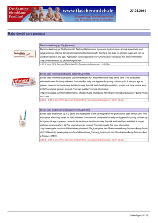 27.04.2010




Baby dental care products


                     Dentinox teething gel 10g [dentinox]
                     Dentinox teething gel 10gDentinox®; Teething Gel contains lignocaine hydrochloride, a local anaesthetic and
                     cetylpyridinium chloride to help eliminate infection.Dentinox®; Teething Gel does not contain sugar and can be
                     used for babies of any age. Application can be repeated every 20 minutes if necessary.For more information
                     :http://www.dentinox.co.uk/TeethingGel.htm
                     4.95 € (incl 19% German MwSt.(VAT)) , Grundpreis/Baseprice: 495 €/kg



                     Elmex baby milkteeth toothpaste 2x50ml [EL246468]
                     Elmex baby milkteeth toothpaste 2x50mlDeveloped for the professional baby dental care. This toothpaste
                     effectively cares for baby milkteeth. IndicationFor daily oral hygiene for young children up to 6 years of age:to
                     prevent caries in the deciduous dentitionto keep the milk teeth healthyto establish a proper oral care routine early
                     in lifeThe original german product. Top high quality.For more information
                     :http://www.gaba.com/htm/568/en/elmex_children%27s_toothpaste.htm?Brand=elmex&amp;Subnav=&amp;Produ
                     ct=17866
                     4.95 €4.85 € (incl 19% German MwSt.(VAT)) , Grundpreis/Baseprice: 48.51 €/Liter



                     Elmex baby toothbrush/toothpaste 9,4ml [EL246454]
                     Elmex baby toothbrush up to 3 years and /toothpaste 9,4ml Developed for the professional baby dental care. This
                     toothpaste effectively cares for baby milkteeth. Indication of toothpasteFor daily oral hygiene for young children up
                     to 6 years of age:to prevent caries in the deciduous dentitionto keep the milk teeth healthyto establish a proper
                     oral care routine early in lifeThe original german product. Top high quality.For more information
                     :http://www.gaba.com/htm/568/en/elmex_children%27s_toothpaste.htm?Brand=elmex&amp;Subnav=&amp;Produ
                     ct=17866andhttp://www.gaba.com/htm/568/en/elmex_Training_toothbrush.htm?Brand=elmex&amp;Subnav=&am
                     p;Product=17879
                     3.95 €3.87 € (incl 19% German MwSt.(VAT)) , Grundpreis/Baseprice: 38.71 €/Liter




                                                                                                                         Seite/Page 52/123
 