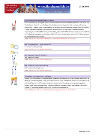 27.04.2010




Elmex kids toothbrush/toothpaste 9,4ml [EL249833]
Elmex kids toothbrush starting with 3 years and toothpaste 9,4ml Developed for the professional baby dental care.
This toothpaste effectively cares for baby milkteeth. Indication of toothpasteFor daily oral hygiene for young
children up to 6 years of age:to prevent caries in the deciduous dentitionto keep the milk teeth healthyto establish
a proper oral care routine early in lifeThe original german product. Top high quality.For more information
:http://www.gaba.com/htm/568/en/elmex_children%27s_toothpaste.htm?Brand=elmex&amp;Subnav=&amp;Produ
ct=17866andhttp://www.gaba.com/htm/568/en/NEW%3A_elmex_Children%3Fs_toothbrush.htm?Brand=elmex&a
mp;Subnav=&amp;Product=18825
3.95 €3.87 € (incl 19% German MwSt.(VAT)) , Grundpreis/Baseprice: 38.71 €/Liter



NUK Iced theeting rings 2 pieces [N10256225]
2 Iced Teething Rings (2 sets)
9.49 €9.30 € (incl 19% German MwSt.(VAT))



NUK Teehtbrush-Trainer [N10256205]
NUK Teehtbrush-Trainer
4.95 €4.85 € (incl 19% German MwSt.(VAT))



NUK Teethbrush-Set 2pcs. [N10256207]
NUK Teettbrush for baby (2 pcs.)
5.95 €5.83 € (incl 19% German MwSt.(VAT))



Weleda Baby-Tooth cream 3x50ml [wel-bayza]
Weleda Baby tooth cream 3x50 mlDeveloped in cooperation with dentists, WELEDA Children's / Baby Tooth Gel
effectively cares for baby teeth. Finely ground Silica cleanses gently and efficiently. Calendula soothes the mouth,
and natural Spearmint and Fennel provide a fresh, pleasant taste. The original german product.Ingredients:
Glycerin, Water (Aqua), Hydrated Silica, Calendula (Calendula Officinalis) Extract, Algin, Fennel (Foeniculum
Vulgare) Oil, Spearmint (Mentha Cardiaca) Oil, Esculin.*natural essential oils
9.89 €9.59 € (incl 19% German MwSt.(VAT)) , Grundpreis/Baseprice: 63.95 €/Liter




                                                                                                  Seite/Page 53/123
 