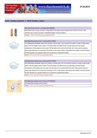 27.04.2010




NUK- bottles,soothers -/- NUK (bottles, teats )


                       NUK Active Cup 6 month + (2 bottles) [N10255066]
                       NUK Active Cup ( 2 cups ) 6 month +Holds 300 ml The special spout enables every drop to be drunk. Flat,
                       patented vent is easy and quick to cleanNUK Design ( blue and yellow )
                       13.95 €13.67 € (incl 19% German MwSt.(VAT))



                       NUK Baby Blue Soother (Sz.1) 4 pieces [N10175023]
                       NUK 'Baby Blue' Sleep-time Soother 4 pieces Size 1 (0-6 month)This soother is made of high-quality
                       plastic, with the baglet made of silicon The NUK shape and different size concept helps promote healthy
                       development of the palate and oral cavity The flat button and ring that folds flush with it help prevent pressure
                       points when baby lies on its stomach The button on the mouth shield is decorated with suitable, colourful designs
                       All NUK Soothers are regularly tested and monitored by independent bodies
                       8.95 €8.77 € (incl 19% German MwSt.(VAT))



                       NUK Baby Blue Soother (Sz.2) 4 pieces [N10176020]
                       NUK 'Baby Blue' Sleep-time Soother 4 pieces Size 2 (6-18 month)This soother is made of high-quality
                       plastic, with the baglet made of silicon The NUK shape and different size concept helps promote healthy
                       development of the palate and oral cavity The flat button and ring that folds flush with it help prevent pressure
                       points when baby lies on its stomach The button on the mouth shield is decorated with suitable, colourful designs
                       All NUK Soothers are regularly tested and monitored by independent bodies
                       8.95 €8.77 € (incl 19% German MwSt.(VAT))



                       NUK Baby Blue Soother band 2 pieces [N1025622V]
                       NUK Baby Blue Soother band 2 pieces
                       7.49 €7.34 € (incl 19% German MwSt.(VAT))




                                                                                                                          Seite/Page 54/123
 