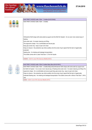 27.04.2010




NUK FIRST CHOICE bottle 150ml 3 bottles [N10215042]
NUK FIRST CHOICE bottle 150ml 3 bottles




Orthodontic NUK shape with extra-wide lip support and the NUK Air System - for an even more natural way of
feeding
Extra wide neck - for easier cleaning and filling
The ergonomic shape - for a comfortable and secure grip
Easy grip screw ring - easy to open and close
Snap-on-closure - the protective cap clicks audibly onto the screw ring to signal that the teat is hygienically
protected
Sealing disc - for shaking and leakage-transportation
This bottle comes with a Latex-Teat Size 1, S for thin liquids


13.95 €13.67 € (incl 19% German MwSt.(VAT))



NUK FIRST CHOICE bottle 150ml 2 bottles Baby Blue [N10215051]
NUK FIRST CHOICE bottle 150ml 2 bottles Baby BlueOrthodontic NUK shape with extra-wide lip support and
the NUK Air System - for an even more natural way of feeding Extra wide neck - for easier cleaning and filling The
ergonomic shape - for a comfortable and secure grip Easy grip screw ring - easy to open and close
Snap-on-closure - the protective cap clicks audibly onto the screw ring to signal that the teat is hygienically
protected Sealing disc - for shaking and leakage-transportation This bottle comes with a Silicon-Teat Size 1, M for
milk
9.85 €9.65 € (incl 19% German MwSt.(VAT))




                                                                                                   Seite/Page 56/123
 