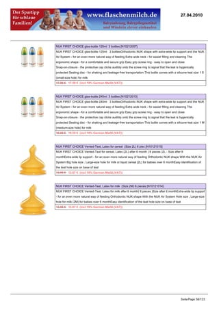 27.04.2010




NUK FIRST CHOICE glas-bottle 120ml 3 bottles [N10212007]
NUK FIRST CHOICE glas-bottle 120ml 3 bottlesOrthodontic NUK shape with extra-wide lip support and the NUK
Air System - for an even more natural way of feeding Extra wide neck - for easier filling and cleaning The
ergonomic shape - for a comfortable and secure grip Easy grip screw ring - easy to open and close
Snap-on-closure - the protective cap clicks audibly onto the screw ring to signal that the teat is hygenically
protected Sealing disc - for shaking and leakage-free transportation This bottle comes with a silicone-teat size 1 S
(small-size hole) for milk
17.95 €17.59 € (incl 19% German MwSt.(VAT))



NUK FIRST CHOICE glas-bottle 240ml 3 bottles [N10212013]
NUK FIRST CHOICE glas-bottle 240ml 3 bottlesOrthodontic NUK shape with extra-wide lip support and the NUK
Air System - for an even more natural way of feeding Extra wide neck - for easier filling and cleaning The
ergonomic shape - for a comfortable and secure grip Easy grip screw ring - easy to open and close
Snap-on-closure - the protective cap clicks audibly onto the screw ring to signal that the teat is hygenically
protected Sealing disc - for shaking and leakage-free transportation This bottle comes with a silicone-teat size 1 M
(medium-size hole) for milk
19.95 €19.55 € (incl 19% German MwSt.(VAT))



NUK FIRST CHOICE Vented-Teat, Latex for cereal (Size 2L) 6 piec [N10121015]
NUK FIRST CHOICE Vented-Teat for cereal, Latex (2L) after 6 month ( 6 pieces )2L - Size after 6
monthExtra-wide lip support - for an even more natural way of feeding Orthodontic NUK shape With the NUK Air
System Big hole size , Large-size hole for milk or liquid cereal (2L) for babies over 6 monthEasy identification of
the teat hole size on base of teat
13.95 €13.67 € (incl 19% German MwSt.(VAT))



NUK FIRST CHOICE Vented-Teat, Latex for milk (Size 2M) 6 pieces [N10121014]
NUK FIRST CHOICE Vented-Teat, Latex for milk after 6 month( 6 pieces )Size after 6 monthExtra-wide lip support
- for an even more natural way of feeding Orthodontic NUK shape With the NUK Air System Hole size , Large-size
hole for milk (2M) for babies over 6 monthEasy identification of the teat hole size on base of teat
13.95 €13.67 € (incl 19% German MwSt.(VAT))




                                                                                                   Seite/Page 58/123
 