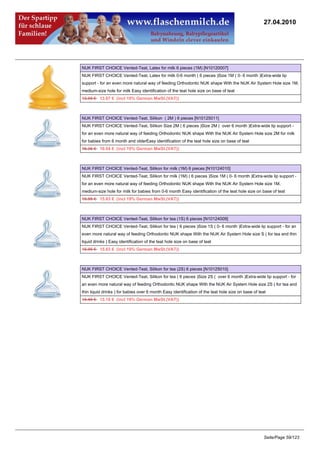 27.04.2010




NUK FIRST CHOICE Vented-Teat, Latex for milk 6 pieces (1M) [N10120007]
NUK FIRST CHOICE Vented-Teat, Latex for milk 0-6 month ( 6 pieces )Size 1M ( 0- 6 month )Extra-wide lip
support - for an even more natural way of feeding Orthodontic NUK shape With the NUK Air System Hole size 1M,
medium-size hole for milk Easy identification of the teat hole size on base of teat
13.95 €13.67 € (incl 19% German MwSt.(VAT))



NUK FIRST CHOICE Vented-Teat, Silikon ( 2M ) 6 pieces [N10125011]
NUK FIRST CHOICE Vented-Teat, Silikon Size 2M ( 6 pieces )Size 2M ( over 6 month )Extra-wide lip support -
for an even more natural way of feeding Orthodontic NUK shape With the NUK Air System Hole size 2M for milk
for babies from 6 month and olderEasy identification of the teat hole size on base of teat
16.36 €16.04 € (incl 19% German MwSt.(VAT))



NUK FIRST CHOICE Vented-Teat, Silikon for milk (1M) 6 pieces [N10124010]
NUK FIRST CHOICE Vented-Teat, Silikon for milk (1M) ( 6 pieces )Size 1M ( 0- 6 month )Extra-wide lip support -
for an even more natural way of feeding Orthodontic NUK shape With the NUK Air System Hole size 1M,
medium-size hole for milk for babies from 0-6 month Easy identification of the teat hole size on base of teat
15.95 €15.63 € (incl 19% German MwSt.(VAT))



NUK FIRST CHOICE Vented-Teat, Silikon for tea (1S) 6 pieces [N10124009]
NUK FIRST CHOICE Vented-Teat, Silikon for tea ( 6 pieces )Size 1S ( 0- 6 month )Extra-wide lip support - for an
even more natural way of feeding Orthodontic NUK shape With the NUK Air System Hole size S ( for tea and thin
liquid drinks ) Easy identification of the teat hole size on base of teat
15.95 €15.63 € (incl 19% German MwSt.(VAT))



NUK FIRST CHOICE Vented-Teat, Silikon for tea (2S) 6 pieces [N10125010]
NUK FIRST CHOICE Vented-Teat, Silikon for tea ( 6 pieces )Size 2S ( over 6 month )Extra-wide lip support - for
an even more natural way of feeding Orthodontic NUK shape With the NUK Air System Hole size 2S ( for tea and
thin liquid drinks ) for babies over 6 month Easy identification of the teat hole size on base of teat
15.49 €15.18 € (incl 19% German MwSt.(VAT))




                                                                                                    Seite/Page 59/123
 