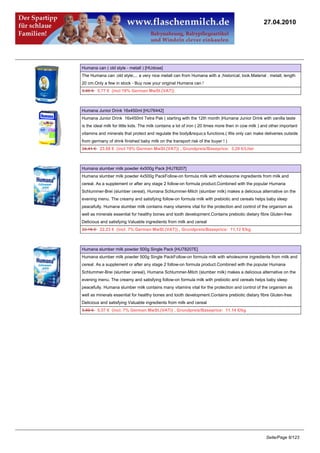 27.04.2010




Humana can ( old style - metall ) [HUdose]
The Humana can ;old style;... a very nice metall can from Humana with a ;historical; look.Material : metall, length
20 cm.Only a few in stock - Buy now your original Humana can !
5.95 €5.77 € (incl 19% German MwSt.(VAT))



Humana Junior Drink 16x450ml [HU76442]
Humana Junior Drink 16x450ml Tetra Pak ( starting with the 12th month )Humana Junior Drink with vanilla taste
is the ideal milk for little kids. The milk contains a lot of iron ( 20 times more then in cow milk ) and other important
vitamins and minerals that protect and regulate the body&rsquo;s functions.( We only can make deliveries outside
from germany of drink finished baby milk on the transport risk of the buyer ! )
24.41 €23.68 € (incl 19% German MwSt.(VAT)) , Grundpreis/Baseprice: 3.29 €/Liter



Humana slumber milk powder 4x500g Pack [HU78207]
Humana slumber milk powder 4x500g PackFollow-on formula milk with wholesome ingredients from milk and
cereal. As a supplement or after any stage 2 follow-on formula product.Combined with the popular Humana
Schlummer-Brei (slumber cereal), Humana Schlummer-Milch (slumber milk) makes a delicious alternative on the
evening menu. The creamy and satisfying follow-on formula milk with prebiotic and cereals helps baby sleep
peacefully. Humana slumber milk contains many vitamins vital for the protection and control of the organism as
well as minerals essential for healthy bones and tooth development.Contains prebiotic dietary fibre Gluten-free
Delicious and satisfying Valuable ingredients from milk and cereal
23.16 €22.23 € (incl. 7% German MwSt.(VAT)) , Grundpreis/Baseprice: 11.12 €/kg



Humana slumber milk powder 500g Single Pack [HU78207E]
Humana slumber milk powder 500g Single PackFollow-on formula milk with wholesome ingredients from milk and
cereal. As a supplement or after any stage 2 follow-on formula product.Combined with the popular Humana
Schlummer-Brei (slumber cereal), Humana Schlummer-Milch (slumber milk) makes a delicious alternative on the
evening menu. The creamy and satisfying follow-on formula milk with prebiotic and cereals helps baby sleep
peacefully. Humana slumber milk contains many vitamins vital for the protection and control of the organism as
well as minerals essential for healthy bones and tooth development.Contains prebiotic dietary fibre Gluten-free
Delicious and satisfying Valuable ingredients from milk and cereal
5.80 €5.57 € (incl. 7% German MwSt.(VAT)) , Grundpreis/Baseprice: 11.14 €/kg




                                                                                                       Seite/Page 6/123
 