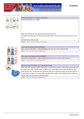 27.04.2010




NUK Glass Bottle 250 ml ( 4 bottles ) [N10212003]
NUK Glass Bottle 250 ml ( 4 bottles )




Made of special glass that can withstand large temperature variations.
This bottle comes with Size 1 (0-6 months) Latex Vented Teats for milk, protective cover, clear cap and a screw
ring.
Available with four different motifs
15.95 €15.63 € (incl 19% German MwSt.(VAT))



NUK Junior Cup (football) 300ml [N10255069]
NUK Junior Cup bottle 300ml 1 bottle (football)Easy grip screw ring - easy to open and close
7.49 €7.34 € (incl 19% German MwSt.(VAT))



NUK Junior Cup (Prinzessin) 300ml [N1025506P]
NUK Junior Cup bottle 300ml 1 bottle (Prinzessin)Easy grip screw ring - easy to open and close,
7.49 €7.34 € (incl 19% German MwSt.(VAT))



NUK Latex Happy Kids Soother (Sz.1) 4 pieces [N10171015]
NUK 'Happy Kids' Sleep-time Soother 4 pieces Size 1 (0-6 month)This soother is made of high-quality plastic, with
the baglet made of latex The NUK shape and different size concept helps promote healthy development of the
palate and oral cavity The flat button and ring that folds flush with it help prevent pressure points when baby lies
on its stomach The button on the mouth shield is decorated with suitable, colourful designs All NUK Soothers are
regularly tested and monitored by independent bodies
7.95 €7.79 € (incl 19% German MwSt.(VAT))




                                                                                                   Seite/Page 60/123
 