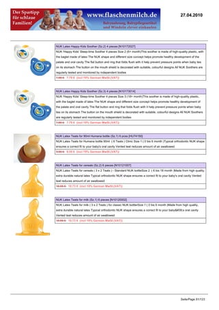 27.04.2010




NUK Latex Happy Kids Soother (Sz.2) 4 pieces [N10172027]
NUK 'Happy Kids' Sleep-time Soother 4 pieces Size 2 (6+ month)This soother is made of high-quality plastic, with
the baglet made of latex The NUK shape and different size concept helps promote healthy development of the
palate and oral cavity The flat button and ring that folds flush with it help prevent pressure points when baby lies
on its stomach The button on the mouth shield is decorated with suitable, colourful designs All NUK Soothers are
regularly tested and monitored by independent bodies
7.95 €7.79 € (incl 19% German MwSt.(VAT))



NUK Latex Happy Kids Soother (Sz.3) 4 pieces [N10173014]
NUK 'Happy Kids' Sleep-time Soother 4 pieces Size 3 (18+ month)This soother is made of high-quality plastic,
with the baglet made of latex The NUK shape and different size concept helps promote healthy development of
the palate and oral cavity The flat button and ring that folds flush with it help prevent pressure points when baby
lies on its stomach The button on the mouth shield is decorated with suitable, colourful designs All NUK Soothers
are regularly tested and monitored by independent bodies
7.95 €7.79 € (incl 19% German MwSt.(VAT))



NUK Latex Teats for 90ml Humana bottle (Sz.1) 6 pcss [HU74150]
NUK Latex Teats for Humana bottle 90ml ( 6 Teats ) Clinic Size 1 ( 0 bis 6 month )Typical orthodontic NUK shape
ensures a correct fit to your baby's oral cavity Vented teat reduces amount of air swallowed
9.95 €9.55 € (incl 19% German MwSt.(VAT))



NUK Latex Teats for cereals (Sz.2) 6 pieces [N10121007]
NUK Latex Teats for cereals ( 3 x 2 Teats ) - Standard NUK bottleSize 2 ( 6 bis 18 month )Made from high quality,
extra durable natural latex Typical orthodontic NUK shape ensures a correct fit to your baby's oral cavity Vented
teat reduces amount of air swallowed
10.95 €10.73 € (incl 19% German MwSt.(VAT))



NUK Latex Teats for milk (Sz.1) 6 pieces [N10120002]
NUK Latex Teats for milk ( 3 x 2 Teats ) for classic NUK bottlerSize 1 ( 0 bis 6 month )Made from high quality,
extra durable natural latex Typical orthodontic NUK shape ensures a correct fit to your baby's oral cavity
Vented teat reduces amount of air swallowed
10.95 €10.73 € (incl 19% German MwSt.(VAT))




                                                                                                   Seite/Page 61/123
 