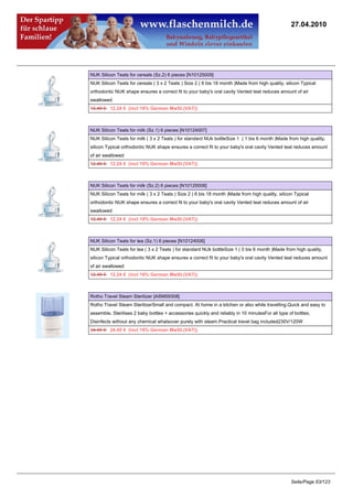 27.04.2010




NUK Silicon Teats for cereals (Sz.2) 6 pieces [N10125009]
NUK Silicon Teats for cereals ( 3 x 2 Teats ) Size 2 ( 6 bis 18 month )Made from high quality, silicon Typical
orthodontic NUK shape ensures a correct fit to your baby's oral cavity Vented teat reduces amount of air
swallowed
12.49 €12.24 € (incl 19% German MwSt.(VAT))



NUK Silicon Teats for milk (Sz.1) 6 pieces [N10124007]
NUK Silicon Teats for milk ( 3 x 2 Teats ) for standard NUk bottleSize 1 ( 1 bis 6 month )Made from high quality,
silicon Typical orthodontic NUK shape ensures a correct fit to your baby's oral cavity Vented teat reduces amount
of air swallowed
12.49 €12.24 € (incl 19% German MwSt.(VAT))



NUK Silicon Teats for milk (Sz.2) 6 pieces [N10125008]
NUK Silicon Teats for milk ( 3 x 2 Teats ) Size 2 ( 6 bis 18 month )Made from high quality, silicon Typical
orthodontic NUK shape ensures a correct fit to your baby's oral cavity Vented teat reduces amount of air
swallowed
12.49 €12.24 € (incl 19% German MwSt.(VAT))



NUK Silicon Teats for tea (Sz.1) 6 pieces [N10124006]
NUK Silicon Teats for tea ( 3 x 2 Teats ) for standard NUk bottleSize 1 ( 0 bis 6 month )Made from high quality,
silicon Typical orthodontic NUK shape ensures a correct fit to your baby's oral cavity Vented teat reduces amount
of air swallowed
12.49 €12.24 € (incl 19% German MwSt.(VAT))



Rotho Travel Steam Sterilizer [ASM59308]
Rotho Travel Steam SterilizerSmall and compact. At home in a kitchen or also while travelling.Quick and easy to
assemble, Sterilises 2 baby bottles + accessories quickly and reliably in 10 minutesFor all type of bottles,
Disinfects without any chemical whatsover purely with steam.Practical travel bag included230V/120W
24.95 €24.45 € (incl 19% German MwSt.(VAT))




                                                                                                  Seite/Page 63/123
 