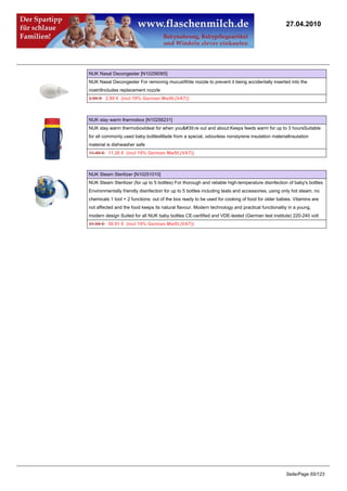 27.04.2010




NUK Nasal Decongester [N10256065]
NUK Nasal Decongester For removing mucusWide nozzle to prevent it being accidentally inserted into the
nostrilIncludes replacement nozzle
2.95 €2.89 € (incl 19% German MwSt.(VAT))



NUK stay warm thermobox [N10256231]
NUK stay warm thermoboxIdeal for when you're out and about:Keeps feeds warm for up to 3 hoursSuitable
for all commonly used baby bottlesMade from a special, odourless nonstyrene insulation materialInsulation
material is dishwasher safe
11.49 €11.26 € (incl 19% German MwSt.(VAT))



NUK Steam Sterilizer [N10251010]
NUK Steam Sterilizer (for up to 5 bottles) For thorough and reliable high-temperature disinfection of baby's bottles
Environmentally friendly disinfection for up to 5 bottles including teats and accessories, using only hot steam, no
chemicals 1 tool = 2 functions: out of the box ready to be used for cooking of food for older babies. Vitamins are
not affected and the food keeps its natural flavour. Modern technology and practical functionality in a young,
modern design Suited for all NUK baby bottles CE-certified and VDE-tested (German test institute) 220-240 volt
51.95 €50.91 € (incl 19% German MwSt.(VAT))




                                                                                                  Seite/Page 65/123
 