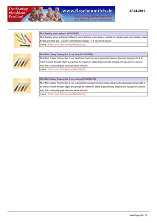 27.04.2010




NUK feeding spoon set pcs. [N10255062]
NUK feeding spoon set 5pcs.5 different colors Slimline spoon shape - perfect for infants mouth Long handle - ideal
for tall jars Wide grip - easy to hold Attractive design - in 5 new trend colours
4.49 €4.40 € (incl 19% German MwSt.(VAT))



NUK Mini Cutlery Training Set 2 pcs. blue [N10255047B]
NUK Mini Cutlery Training Set 2 pcs. blueColor bluePromotes independent feeding Specially designed to fit an
infant's mouth Smooth edges and prongs for maximum safety Ergonomically shaped anti-slip grip for a secure
hold Soft, contoured grips stimulate sense of touch
3.95 €3.87 € (incl 19% German MwSt.(VAT))



NUK Mini Cutlery Training Set 2 pcs. orange [N10255047O]
NUK Mini Cutlery Training Set 2 pcs. orangeColor orangePromotes independent feeding Specially designed to fit
an infant's mouth Smooth edges and prongs for maximum safety Ergonomically shaped anti-slip grip for a secure
hold Soft, contoured grips stimulate sense of touch
3.95 €3.87 € (incl 19% German MwSt.(VAT))




                                                                                               Seite/Page 69/123
 