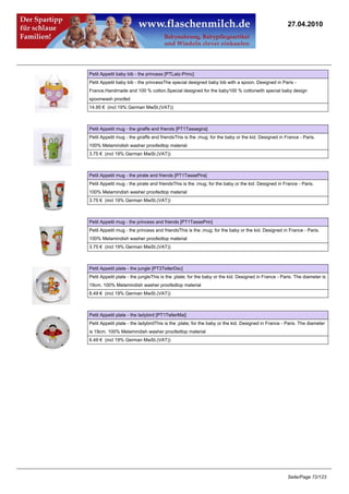 27.04.2010




Petit Appetit baby bib - the princess [PTLatz-Princ]
Petit Appetit baby bib - the princessThe special designed baby bib with a spoon. Designed in Paris -
France.Handmade and 100 % cotton.Special designed for the baby100 % cottonwith special baby design
spoonwash proofed
14.95 € (incl 19% German MwSt.(VAT))



Petit Appetit mug - the giraffe and friends [PT1Tassegira]
Petit Appetit mug - the giraffe and friendsThis is the ;mug; for the baby or the kid. Designed in France - Paris.
100% Melamindish washer proofedtop material
3.75 € (incl 19% German MwSt.(VAT))



Petit Appetit mug - the pirate and friends [PT1TassePira]
Petit Appetit mug - the pirate and friendsThis is the ;mug; for the baby or the kid. Designed in France - Paris.
100% Melamindish washer proofedtop material
3.75 € (incl 19% German MwSt.(VAT))



Petit Appetit mug - the princess and friends [PT1TassePrin]
Petit Appetit mug - the princess and friendsThis is the ;mug; for the baby or the kid. Designed in France - Paris.
100% Melamindish washer proofedtop material
3.75 € (incl 19% German MwSt.(VAT))



Petit Appetit plate - the jungle [PT3TellerDsc]
Petit Appetit plate - the jungleThis is the ;plate; for the baby or the kid. Designed in France - Paris. The diameter is
19cm. 100% Melamindish washer proofedtop material
6.49 € (incl 19% German MwSt.(VAT))



Petit Appetit plate - the ladybird [PT1TellerMai]
Petit Appetit plate - the ladybirdThis is the ;plate; for the baby or the kid. Designed in France - Paris. The diameter
is 19cm. 100% Melamindish washer proofedtop material
6.49 € (incl 19% German MwSt.(VAT))




                                                                                                    Seite/Page 72/123
 