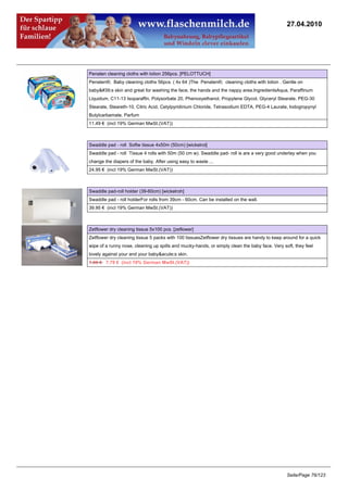 27.04.2010




Penaten cleaning cloths with lotion 256pcs. [PELOTTUCH]
Penaten®; Baby cleaning cloths 56pcs. ( 4x 64 )The Penaten®; cleaning cloths with lotion . Gentle on
baby's skin and great for washing the face, the hands and the nappy area.IngredientsAqua, Paraffinum
Liquidum, C11-13 Isoparaffin, Polysorbate 20, Phenoxyethanol, Propylene Glycol, Glyceryl Stearate, PEG-30
Stearate, Steareth-10, Citric Acid, Cetylpyridinium Chloride, Tetrasodium EDTA, PEG-4 Laurate, Iodogropynyl
Butylcarbamate, Parfum
11.49 € (incl 19% German MwSt.(VAT))



Swaddle pad - roll Softw tissue 4x50m (50cm) [wickelrol]
Swaddle pad - roll Tissue 4 rolls with 50m (50 cm w). Swaddle pad- roll is are a very good underlay when you
change the diapers of the baby. After using easy to waste ...
24.95 € (incl 19% German MwSt.(VAT))



Swaddle pad-roll holder (39-60cm) [wickelroh]
Swaddle pad - roll holderFor rolls from 39cm - 60cm. Can be installed on the wall.
39.95 € (incl 19% German MwSt.(VAT))



Zetflower dry cleaning tissue 5x100 pcs. [zeflower]
Zetflower dry cleaning tissue 5 packs with 100 tissuesZetflower dry tissues are handy to keep around for a quick
wipe of a runny nose, cleaning up spills and mucky-hands, or simply clean the baby face. Very soft, they feel
lovely against your and your baby&acute;s skin.
7.95 €7.79 € (incl 19% German MwSt.(VAT))




                                                                                                Seite/Page 76/123
 