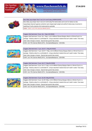 27.04.2010




Beco Baby aqua-diaper Size S red (3-6 month baby) [ASMAUQASR]
Beco Baby aqua-diaper Size S red (3-6 month baby)The fashionable swim-trunk for babies but also
nappy/diaper.Special hygieniec protection swim-diaperLeight weight and perfect fit allow easy movement in
waterEasy fit with protection-foil insidemashine washable
8.95 €8.68 € (incl 19% German MwSt.(VAT))



Huggies Little Swimmers 10 pcs. Sz.L 14kg+ [HU18345]
Huggies Little Swimmers 10 pcs. Sz.L 14kg+- a lof of different Disney-Designs (Nemo or Winnie Puuh) in a
package - Stretchy sides for a comfortable fit.- Unique absorbent material that won't swell in water.-Tear-away
sides make changes a breeze.- Special leak guards help protect.
8.99 € (incl 19% German MwSt.(VAT)) , Grundpreis/Baseprice: 0.69 €/Stk.



Huggies Little Swimmers 11 pcs. Sz.M 11-15kg [HU18342]
Huggies Little Swimmers 11 pcs. Sz.M 11-15kg- a lof of different Disney-Designs (Nemo or Winnie Puuh) in a
package - Stretchy sides for a comfortable fit.- Unique absorbent material that won't swell in water.-Tear-away
sides make changes a breeze.- Special leak guards help protect.
8.99 € (incl 19% German MwSt.(VAT)) , Grundpreis/Baseprice: 0.69 €/Stk.



Huggies Little Swimmers 12 pcs. Sz.S 7-12kg [HU18339]
Huggies Little Swimmers 12 pcs. Sz.S 7-12kg- a lof of different Disney-Designs (Nemo or Winnie Puuh) in a
package - Stretchy sides for a comfortable fit.- Unique absorbent material that won't swell in water.-Tear-away
sides make changes a breeze.- Special leak guards help protect.
8.99 € (incl 19% German MwSt.(VAT)) , Grundpreis/Baseprice: 0.69 €/Stk.



Huggies Little Swimmers 13 pcs. Sz.XS 3-6kg [H21833]
Huggies Little Swimmers 13 pcs. Sz.XS 3-6kg- a lof of different Disney-Designs (Nemo or Winnie Puuh) in a
package - Stretchy sides for a comfortable fit.- Unique absorbent material that won't swell in water.-Tear-away
sides make changes a breeze.- Special leak guards help protect.
8.99 € (incl 19% German MwSt.(VAT)) , Grundpreis/Baseprice: 0.69 €/Stk.




                                                                                                Seite/Page 78/123
 