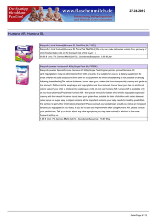 27.04.2010




Humana AR, Humana SL


                 Babymilk ( drink finished) Humana SL 24x450ml [HU78921]
                 Babymilk ( drink finished) Humana SL Tetra Pak 24x450ml( We only can make deliveries outside from germany of
                 drink finished baby milk on the transport risk of the buyer ! )
                 59.95 € (incl. 7% German MwSt.(VAT)) , Grundpreis/Baseprice: 5.55 €/Liter



                 Babymilk powder Humana AR 400g Single Pack [HU76760E]
                 Babymilk powder Special formula Humana AR 400g Single PackOriginal german productHumana AR
                 (anti-regurgitation) may be administered from birth onwards, it is suitable for use as: a dietary supplement for
                 small children the sole food source from birth on a supplement for when breastfeeding is not possible or directly
                 following breastfeedingThe natural thickener, locust bean gum, makes the formula especially creamy and gentle to
                 the stomach. Reflux into the esophagus and regurgitation are thus reduced. Locust bean gum has no additional
                 caloric value.If your child is intolerant to cow&rsquo;s milk, do not use Humana AR.Humana AR is available only
                 at your local pharmacyProperties:Humana AR - the special formula for babies who tend to regurgitate especially
                 creamy with the natural thickener locust bean gum gluten-free, suitable for diets of children with celiac disease /
                 celiac sprue no sugar easy to digest contains all the important nutrients your baby needs for healthy growthKlick
                 the symbol, to get further informations.Important! Please consult your pediatrician should you notice an increased
                 tendency to regurgitate in your baby. If you do not see any improvement after using Humana AR, please consult
                 your pediatrician. Tell your doctor about any other symptoms you may have noticed in addition to the more
                 frequent spitting up.
                 7.95 € (incl. 7% German MwSt.(VAT)) , Grundpreis/Baseprice: 19.87 €/kg




                                                                                                                     Seite/Page 8/123
 