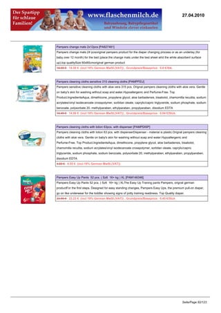 27.04.2010




Pampers change mats 2x12pcs [PA827481]
Pampers change mats 24 pcsoriginal pampers product for the diaper changing process or as an underlay (for
baby over 12 month) for the bed (place the change mats under the bed sheet whit the white absorbent surface
up).top qualitySize 60x60cmoriginal german product
14.95 €14.50 € (incl 19% German MwSt.(VAT)) , Grundpreis/Baseprice: 0.6 €/Stk.



Pampers cleaning cloths sensitive 315 cleaning cloths [PAMPFEU]
Pampers sensitive cleaning cloths with aloe vera 315 pcs. Orignal pampers cleaning cloths with aloe vera. Gentle
on baby's skin for washing without soap and water.Hypoallergenic and Perfume-Free. Top
Product.IngredientsAqua, dimethicone, propylene glycol, aloe barbadensis, bisabolol, chamomilla recutita, sodium
acrylates/vinyl isodecanoate crosspolymer, sorbitan oleate, caprylic/capric triglyceride, sodium phosphate, sodium
benzoate, polysorbate 20, methylparaben, ethylparaben, propylparaben, disodium EDTA
14.49 €14.06 € (incl 19% German MwSt.(VAT)) , Grundpreis/Baseprice: 0.04 €/Stck.



Pampers cleaning cloths with lotion 63pcs. with dispenser [PAMPDISP]
Pampers cleaning cloths with lotion 63 pcs. with dispenserDispenser - material is plastic.Orignal pampers cleaning
cloths with aloe vera. Gentle on baby's skin for washing without soap and water.Hypoallergenic and
Perfume-Free. Top Product.IngredientsAqua, dimethicone, propylene glycol, aloe barbadensis, bisabolol,
chamomilla recutita, sodium acrylates/vinyl isodecanoate crosspolymer, sorbitan oleate, caprylic/capric
triglyceride, sodium phosphate, sodium benzoate, polysorbate 20, methylparaben, ethylparaben, propylparaben,
disodium EDTA
4.69 €4.55 € (incl 19% German MwSt.(VAT))



Pampers Easy Up Pants 52 pcs. ( Sz6 16+ kg ) XL [PAM146346]
Pampers Easy Up Pants 52 pcs. ( Sz6 16+ kg ) XLThe Easy Up Traning pants Pampers, orignal german
productFor the first steps. Designed for easy standing changes, Pampers Easy Ups, the premium pull-on diaper,
go on like underwear for the toddler showing signs of potty training readiness. Top Quality diaper.
23.95 €23.23 € (incl 19% German MwSt.(VAT)) , Grundpreis/Baseprice: 0.45 €/Stck




                                                                                                 Seite/Page 82/123
 