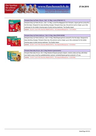 27.04.2010




Pampers Easy Up Pants 56 pcs. ( Sz5 12-18kg ) Junior [PAM146117]
Pampers Easy Up Pants 56 pcs. ( Sz5 12-18kg ) JuniorThe Megapack from Pampers, orignal german productFor
the first steps. Designed for easy standing changes, Pampers Easy Ups, the premium pull-on diaper, go on like
underwear for the toddler showing signs of potty training readiness. Top Quality diaper.
23.95 €23.23 € (incl 19% German MwSt.(VAT)) , Grundpreis/Baseprice: 0.41 €/Stck



Pampers Easy Up Pants 2x28 pcs. ( Sz4 8-15kg ) Maxi [PAM146308]
Pampers Easy Up Pants 2x28 pcs. ( Sz4 8-15kg ) MaxiOrignal german productFor the first steps. Designed for
easy standing changes, Pampers Easy Ups, the premium pull-on diaper, go on like underwear for the toddler
showing signs of potty training readiness. Top Quality diaper.
22.95 €22.26 € (incl 19% German MwSt.(VAT)) , Grundpreis/Baseprice: 0.4 €/Stck



Pampers New baby 54 pcs. (Sz1 2-5kg) Newborn [pampnewbo]
Pampers New baby 54 pcs. (Sz1 2-5kg) NewbornOriginal pampers diapers, stretchy sides and leg cuffs follow
your baby's every moveTop qualityIllustration (picture ) similarlyOriginal german product2 x 27 pcs.
13.95 €13.53 € (incl 19% German MwSt.(VAT)) , Grundpreis/Baseprice: 0.25 €/Stk.




                                                                                                Seite/Page 83/123
 