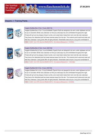 27.04.2010




Diapers -/- Training Pants


                       Huggies DryNites Boy 4-7yrs. 10 pcs. [H24110]
                       Huggies DryNites Boy 4-7yrs. 10 pcs.DryNites®; Pyjama Pants are designed to be worn under nightwear and can
                       be put on and taken off like real underwear so that your child stays dry and comfortable throughout the night.
                       Printed with girl and boy designs chosen by kids, and a back label makes them look more like real underwear.
                       They have a thin absorbent pad that draws wetness away from the skin. The moisture proof outercover looks and
                       feels like underwear. Leak guards offer all night protection. Stretchable sides ensure a snug and comfortable fit.
                       9.99 €8.99 € (incl 19% German MwSt.(VAT)) , Grundpreis/Baseprice: 0.9 €/Stk.



                       Huggies DryNites Boy 8-15yrs. 9 pcs. [H24130]
                       Huggies DryNites Boy 8-15yrs. 9 pcs.DryNites®; Pyjama Pants are designed to be worn under nightwear and can
                       be put on and taken off like real underwear so that your child stays dry and comfortable throughout the night.
                       Printed with girl and boy designs chosen by kids, and a back label makes them look more like real underwear.
                       They have a thin absorbent pad that draws wetness away from the skin. The moisture proof outercover looks and
                       feels like underwear. Leak guards offer all night protection. Stretchable sides ensure a snug and comfortable fit.
                       9.99 €9.49 € (incl 19% German MwSt.(VAT)) , Grundpreis/Baseprice: 1.05 €/Stk.



                       Huggies DryNites Girl 4-7yrs. 10 pcs. [H24120]
                       Huggies DryNites Girl 4-7yrs. 10 pcs.DryNites®; Pyjama Pants are designed to be worn under nightwear and can
                       be put on and taken off like real underwear so that your child stays dry and comfortable throughout the night.
                       Printed with girl and boy designs chosen by kids, and a back label makes them look more like real underwear.
                       They have a thin absorbent pad that draws wetness away from the skin. The moisture proof outercover looks and
                       feels like underwear. Leak guards offer all night protection. Stretchable sides ensure a snug and comfortable fit.
                       9.99 €8.99 € (incl 19% German MwSt.(VAT)) , Grundpreis/Baseprice: 0.9 €/Stk.




                                                                                                                        Seite/Page 84/123
 