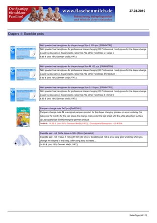 27.04.2010




Diapers -/- Swaddle pads


                     Nitril powder free handgloves for diaperchange Size L 100 pcs. [PRIMNITRL]
                     Nitril powder free handgloves for professional diaperchanging100 Professional Hand-gloves for the diaper-change
                     ( used by day-cares ). Super elastic, latex free.Fits either Hand Size L ( Large )
                     9.95 € (incl 19% German MwSt.(VAT))



                     Nitril powder free handgloves for diaperchange Size M 100 pcs. [PRIMNITRM]
                     Nitril powder free handgloves for professional diaperchanging100 Professional Hand-gloves for the diaper-change
                     ( used by day-cares ). Super elastic, latex free.Fits either Hand Size M ( Medium )
                     9.95 € (incl 19% German MwSt.(VAT))



                     Nitril powder free handgloves for diaperchange Size S 100 pcs. [PRIMNITRS]
                     Nitril powder free handgloves for professional diaperchanging100 Professional Hand-gloves for the diaper-change
                     ( used by day-cares ). Super elastic, latex free.Fits either Hand Size S ( Small )
                     8.95 € (incl 19% German MwSt.(VAT))



                     Pampers change mats 2x12pcs [PA827481]
                     Pampers change mats 24 pcsoriginal pampers product for the diaper changing process or as an underlay (for
                     baby over 12 month) for the bed (place the change mats under the bed sheet whit the white absorbent surface
                     up).top qualitySize 60x60cmoriginal german product
                     14.95 €14.50 € (incl 19% German MwSt.(VAT)) , Grundpreis/Baseprice: 0.6 €/Stk.



                     Swaddle pad - roll Softw tissue 4x50m (50cm) [wickelrol]
                     Swaddle pad - roll Tissue 4 rolls with 50m (50 cm w). Swaddle pad- roll is are a very good underlay when you
                     change the diapers of the baby. After using easy to waste ...
                     24.95 € (incl 19% German MwSt.(VAT))




                                                                                                                   Seite/Page 86/123
 