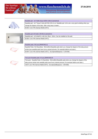 27.04.2010




Swaddle pad - roll Softw tissue 9x50m (50cm) [wickelro2]
Swaddle pad - roll Tissue 9 rolls with 50m (50 cm w). Swaddle pad- roll is are a very good underlay when you
change the diapers of the baby. After using easy to waste ...
39.95 € (incl 19% German MwSt.(VAT))



Swaddle pad-roll holder (39-60cm) [wickelroh]
Swaddle pad - roll holderFor rolls from 39cm - 60cm. Can be installed on the wall.
39.95 € (incl 19% German MwSt.(VAT))



Swaddle pads (120 pcs) [RIWICKELU]
Swaddle Pads (12x10pcs)Size : 60cmx60cmSwaddle pads when you change the diapers of the baby.picture
similar buts swaddle pads have funny colored pictures ( for example ballons and stars ).
29.95 € (incl 19% German MwSt.(VAT)) , Grundpreis/Baseprice: 0.25 €/Stk.



Trial pack Swaddle pads (10 pcs) [RIWICKELP]
Trial pack - Swaddle Pads (1x10pcs)Size : 60cmx60cmSwaddle pads when you change the diapers of the
baby.picture similar buts swaddle pads have funny colored pictures ( for example ballons and stars ).
3.95 € (incl 19% German MwSt.(VAT)) , Grundpreis/Baseprice: 0.39 €/Stk.




                                                                                                Seite/Page 87/123
 