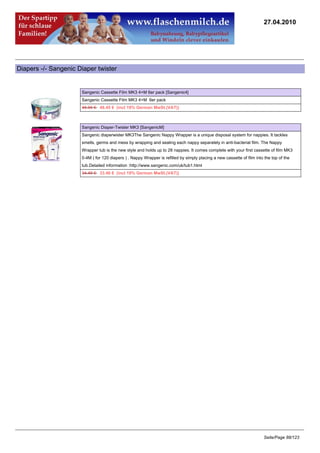 27.04.2010




Diapers -/- Sangenic Diaper twister


                      Sangenic Cassette Film MK3 4+M 6er pack [Sangenic4]
                      Sangenic Cassette Film MK3 4+M 6er pack
                      49.95 €48.45 € (incl 19% German MwSt.(VAT))



                      Sangenic Diaper-Twister MK3 [SangenicM]
                      Sangenic diaperwister MK3The Sangenic Nappy Wrapper is a unique disposal system for nappies. It tackles
                      smells, germs and mess by wrapping and sealing each nappy separately in anti-bacterial film. The Nappy
                      Wrapper tub is the new style and holds up to 28 nappies. It comes complete with your first cassette of film MK3
                      0-4M ( for 120 diapers ) . Nappy Wrapper is refilled by simply placing a new cassette of film into the top of the
                      tub.Detailed information :http://www.sangenic.com/uk/tub1.html
                      34.49 €33.46 € (incl 19% German MwSt.(VAT))




                                                                                                                         Seite/Page 88/123
 