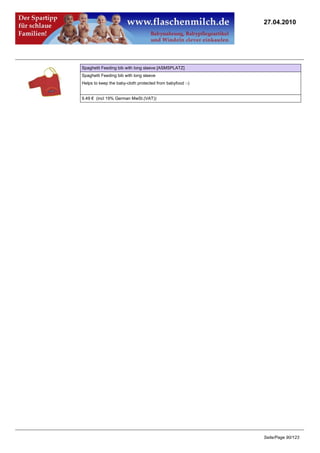 27.04.2010




Spaghetti Feeding bib with long sleeve [ASMSPLATZ]
Spaghetti Feeding bib with long sleeve
Helps to keep the baby-cloth protected from babyfood :-)


9.49 € (incl 19% German MwSt.(VAT))




                                                           Seite/Page 90/123
 