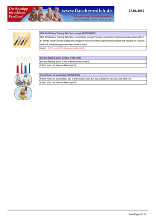 27.04.2010




NUK Mini Cutlery Training Set 2 pcs. orange [N10255047O]
NUK Mini Cutlery Training Set 2 pcs. orangeColor orangePromotes independent feeding Specially designed to fit
an infant's mouth Smooth edges and prongs for maximum safety Ergonomically shaped anti-slip grip for a secure
hold Soft, contoured grips stimulate sense of touch
3.95 €3.87 € (incl 19% German MwSt.(VAT))



Soft bite feeding spoon set blue [P788146B]
Soft bite feeding spoon in two different sizes.Set blue.
2.95 € (incl 19% German MwSt.(VAT))



Winne Pooh car sunshades [WINNIESON]
Winnie Pooh car sunshades ( pair )* with suction cups, fun way to keep the car cool, size 36x44cm
8.49 € (incl 19% German MwSt.(VAT))




                                                                                              Seite/Page 93/123
 
