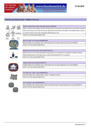 27.04.2010




Thermo,car-items,more -/- Baby in the car


                      Baby car sticker 20cm x 20cm with baby prename [aufkleber]
                      Baby car sticker white 20x20cm with the individual name of your baby Funny sticker for your car with the individual
                      name of your baby. If you order this product, please type the prename of the baby in the inputfield below. Choose
                      a number and give us the name of babySize 20x20cmeasy to use
                      16.95 € (incl 19% German MwSt.(VAT))



                      Bob the bulider car sunshades [BOBBAUME]
                      Bob the builder car sunshades ( pair )* with suction cups, fun way to keep the car cool, size 36x44cm
                      8.49 € (incl 19% German MwSt.(VAT))



                      Bottle warmer for the car from Rotho [ASROTHAUTO]
                      Bottle warmer for the carThew adjustable heating sleeve can be adjusted to fit all bottles and glasses Helps to
                      keep the bootle warm for the baby when you are not at home With car 12 V connector
                      9.80 € (incl 19% German MwSt.(VAT))



                      Captain Sharky car sunshades [AS86157]
                      Captain Sharky car sunshades ( pair )* with suction cups, fun way to keep the car cool, size 36x44cm
                      8.49 € (incl 19% German MwSt.(VAT))



                      Car roller blind - black (1 pair) [ASMSOROLL]
                      Car roller blinds ( pair ) without picture - black -* to keep the car cool
                      8.49 € (incl 19% German MwSt.(VAT))



                      Car sunshades - black [ASMSONSCH]
                      Car sunshades ( pair ) without picture - black* with suction cups, fun way to keep the car cool, size 36x44cm
                      6.49 € (incl 19% German MwSt.(VAT))




                                                                                                                      Seite/Page 94/123
 