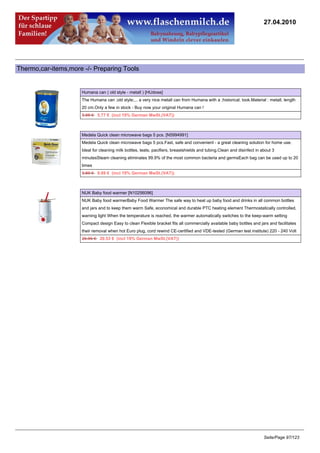 27.04.2010




Thermo,car-items,more -/- Preparing Tools


                     Humana can ( old style - metall ) [HUdose]
                     The Humana can ;old style;... a very nice metall can from Humana with a ;historical; look.Material : metall, length
                     20 cm.Only a few in stock - Buy now your original Humana can !
                     5.95 €5.77 € (incl 19% German MwSt.(VAT))



                     Medela Quick clean microwave bags 5 pcs. [N5994991]
                     Medela Quick clean microwave bags 5 pcs.Fast, safe and convenient - a great cleaning solution for home use.
                     Ideal for cleaning milk bottles, teats, pacifiers, breastshields and tubing.Clean and disinfect in about 3
                     minutesSteam cleaning eliminates 99.9% of the most common bacteria and germsEach bag can be used up to 20
                     times
                     9.89 €9.69 € (incl 19% German MwSt.(VAT))



                     NUK Baby food warmer [N10256096]
                     NUK Baby food warmerBaby Food Warmer The safe way to heat up baby food and drinks in all common bottles
                     and jars and to keep them warm Safe, economical and durable PTC heating element Thermostatically controlled,
                     warning light When the temperature is reached, the warmer automatically switches to the keep-warm setting
                     Compact design Easy to clean Flexible bracket fits all commercially available baby bottles and jars and facilitates
                     their removal when hot Euro plug, cord rewind CE-certified and VDE-tested (German test institute) 220 - 240 Volt
                     20.95 €20.53 € (incl 19% German MwSt.(VAT))




                                                                                                                         Seite/Page 97/123
 