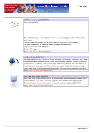 27.04.2010




NUK Bottle brush cleaning set [N10256180]
Bottle Brush cleaning Set




Teats and bottles are given a throrough preliminary clean due to an adapting brush profile and dimensionally
stable bristles
Practical - the teat brush is clipped onto the handle of the bottle brush directly and cannot get lost
The airhole in the handle of the bottle brush ensures that the teat brush dries quickly
Hanger provided on the handle of the brush
Exclusive NUK design
3.95 €3.87 € (incl 19% German MwSt.(VAT))



NUK Steam Sterilizer [N10251010]
NUK Steam Sterilizer (for up to 5 bottles) For thorough and reliable high-temperature disinfection of baby's bottles
Environmentally friendly disinfection for up to 5 bottles including teats and accessories, using only hot steam, no
chemicals 1 tool = 2 functions: out of the box ready to be used for cooking of food for older babies. Vitamins are
not affected and the food keeps its natural flavour. Modern technology and practical functionality in a young,
modern design Suited for all NUK baby bottles CE-certified and VDE-tested (German test institute) 220-240 volt
51.95 €50.91 € (incl 19% German MwSt.(VAT))



Rotho Travel Steam Sterilizer [ASM59308]
Rotho Travel Steam SterilizerSmall and compact. At home in a kitchen or also while travelling.Quick and easy to
assemble, Sterilises 2 baby bottles + accessories quickly and reliably in 10 minutesFor all type of bottles,
Disinfects without any chemical whatsover purely with steam.Practical travel bag included230V/120W
24.95 €24.45 € (incl 19% German MwSt.(VAT))




                                                                                                    Seite/Page 98/123
 