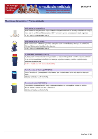 27.04.2010




Thermo,car-items,more -/- Thermo-products


                     Bottle warmer for home/car [R702]
                     Bottle warmer for using at home or in your carHelps to keep the bootle warm for the baby Combination for using at
                     home or in the car With car 12 V connector or 220 V connector ( german schuco standard )Made in germany
                     27.95 € (incl 19% German MwSt.(VAT))



                     Bottle warmer for the car [R3402]
                     Bottle warmer for the carMaterial nylon Helps to keep the bootle warm for the baby when you are not at home
                     With car 12 V connector Size 23cm x 9cm diameter
                     15.95 € (incl 19% German MwSt.(VAT))



                     NUK stay warm thermobox [N10256231]
                     NUK stay warm thermoboxIdeal for when you're out and about:Keeps feeds warm for up to 3 hoursSuitable
                     for all commonly used baby bottlesMade from a special, odourless nonstyrene insulation materialInsulation
                     material is dishwasher safe
                     11.49 €11.26 € (incl 19% German MwSt.(VAT))



                     Rotho Thermobox for 2 bottles [ASMTHERM3]
                     Rotho Thermobox for 2 bottlesMaterial nylon Helps to keep the bootle warm for the baby when you are not at
                     home
                     9.95 € (incl 19% German MwSt.(VAT))



                     Thermobox for bottle [ASMTHERM1]
                     Thermobox for bottleMaterial nylon Helps to keep the bootle warm for the baby when you are not at home
                     Picture : sample - box can have also a picture on it
                     5.49 € (incl 19% German MwSt.(VAT))




                                                                                                                   Seite/Page 99/123
 