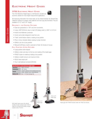 Electronic Height Gages
3752 Electronic Height Gages
The 3752 Electronic Height Gage is a full featured, versatile and
economic solution for most height measurement applications.
All measuring information from these tools can be entered directly into Starrett Data
Collection Systems for analysis, data collection and hard copy documentation.They are
available in 0-12 and 0-24 ranges.
Readability and Control Features
•	 Clear bar graduations in .100 and 5mm increments
•	 Large (.380/9.65mm), easy-to-read LCD display reads to .0005 or 0.01mm
•	 Instant inch/millimeter conversion
•	 Carrier and scriber designed to read from zero
•	 Hold control feature retains a reading at any position
•	 Plus or minus indication allows reading in proper direction
•	 Ability to set zero at any position
•	 Manual On/Off plus a built-in automatic off after 30 minutes of nonuse
Full Function Action Features
•	 Large positive action keypad
•	 Ability to retain and return to the true zero reading of the height gage
•	 PRESET button to install any reading at any position
•	 Ability to install minimum and maximum limits
•	 RS232 data output port
•	 Two 3-volt batteries furnished (CR2450)
Specifications for 3752 Electronic Height Gages
Resolution .0005 (0.01mm)
Graduations .100 (5mm)
Overall
±.0015 (.04mm) 0-18 (0-450mm)Accuracy
±.002 (.05mm) 18-24 (450-600mm)
Battery Life Over 1-1/2 Years Average Use
3752, 0-12
Height Gage
3752, 0-24
Height Gage
Both Height Gages shown with optional
Auxilliary Circular Carbide Scriber, PT28131.
Gages are furnished with Auxilliary Straight
Carbide Scriber, PT22357.
Height gage with PT99454 indicator holder with 790AZ test indicator
112
H
eight
G
ages
 