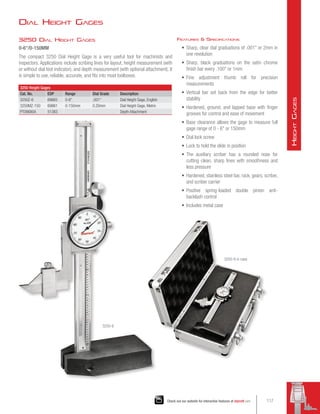 3250 Dial Height Gages
0-6/0-150MM
The compact 3250 Dial Height Gage is a very useful tool for machinists and
inspectors. Applications include scribing lines for layout, height measurement (with
or without dial test indicator), and depth measurement (with optional attachment). It
is simple to use, reliable, accurate, and fits into most toolboxes.
3250 Height Gages
Cat. No. EDP Range Dial Grads Description
3250Z-6 69865 0-6 .001 Dial Height Gage, English
3250MZ-150 69861 0-150mm 0.20mm Dial Height Gage, Metric
PT08680A 51383 Depth Attachment
Features  Specifications
•	 Sharp, clear dial graduations of .001 or 2mm in
one revolution
•	 Sharp, black graduations on the satin chrome
finish bar every .100 or 1mm
•	 Fine adjustment thumb roll for precision
measurements
•	 Vertical bar set back from the edge for better
stability
•	 Hardened, ground, and lapped base with finger
grooves for control and ease of movement
•	 Base clearance allows the gage to measure full
gage range of 0 - 6 or 150mm
•	 Dial lock screw
•	 Lock to hold the slide in position
•	 The auxiliary scriber has a rounded nose for
cutting clean, sharp lines with smoothness and
less pressure
•	 Hardened, stainless steel bar, rack, gears, scriber,
and scriber carrier
•	 Positive spring-loaded double pinion anti-
backlash control
•	 Includes metal case
Dial Height Gages
3250-6
3250-6 in case
117
Check out our website for interactive features at starrett.com
H
eight
G
ages
 