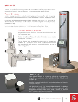 Precision
At Starrett, we understand precision. For generations, the precision that we build into our products has allowed
our customers to ensure the quality of their products. Precision is something we take very seriously.
Primary Standards
To ensure accuracy, manufacturers must enforce strict quality control processes. This starts with applying
primary standards for measurement and inspection.This will ultimately lead to consistent, reliable gaging results.
Precision gage blocks are the primary standards vital to dimensional quality control in the manufacture of
interchangeable parts. These blocks are used for calibrating precision measuring tools and for setting numerous
comparative type gages.
However, even gage blocks are held to their own level of higher standards: Grand Master Blocks.
Accurate Reference Surfaces
Every linear measurement depends on an accurate reference surface from which
final dimensions are taken.
Precision Granite Surface Plates provide the best reference plane for work inspection
and layout prior to machining.
They are also ideal bases for making height measurements and gaging surfaces,
parallelism, etc. A high degree of flatness, stability, overall quality and workmanship
also make them ideal bases for mounting sophisticated mechanical, electronic and
optical gaging systems.
Accuracy
Starrett precision measuring tool accuracies are based on their traceability through
our grand master gage blocks as certified by the National Institute of Standards and
Technology (NIST).
Worldwide, no one else has produced the accuracy and stability of Starrett-Webber
croblox®
Grand Masters.
They were produced in 1955 out of chromium carbide material to an accuracy within
one millionth of an inch (.0000254mm) and have been checked periodically by the
National Bureau of Standards and the National Institute of Standards and Technology
(NIST). They have remained stable over this period.
13
Check out our website for interactive features at starrett.com 13
starrett.com
 