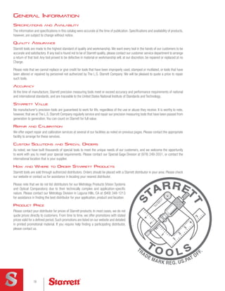 Specifications and Availability
The information and specifications in this catalog were accurate at the time of publication. Specifications and availability of products,
however, are subject to change without notice.
Quality Assurance
Starrett tools are made to the highest standard of quality and workmanship. We want every tool in the hands of our customers to be
accurate and satisfactory. If any tool is found not to be of Starrett quality, please contact our customer service department to arrange
a return of that tool. Any tool proved to be defective in material or workmanship will, at our discretion, be repaired or replaced at no
Charge.
Please note that we cannot replace or give credit for tools that have been improperly used, stamped or mutilated, or tools that have
been altered or repaired by personnel not authorized by The L.S. Starrett Company. We will be pleased to quote a price to repair
such tools.
Accuracy
At the time of manufacture, Starrett precision measuring tools meet or exceed accuracy and performance requirements of national
and international standards, and are traceable to the United States National Institute of Standards and Technology.
Starrett Value
No manufacturer's precision tools are guaranteed to work for life, regardless of the use or abuse they receive. It is worthy to note,
however, that we at The L.S. Starrett Company regularly service and repair our precision measuring tools that have been passed from
generation to generation. You can count on Starrett for full value.
Repair and Calibration
We offer expert repair and calibration services at several of our facilities as noted on previous pages. Please contact the appropriate
facility to arrange for these services.
Custom Solutions and Special Orders
As noted, we have built thousands of special tools to meet the unique needs of our customers, and we welcome the opportunity
to work with you to meet your special requirements. Please contact our Special Gage Division at (978) 249-3551, or contact the
international location that is your supplier.
How and Where to Order Starrett Products
Starrett tools are sold through authorized distributors. Orders should be placed with a Starrett distributor in your area. Please check
our website or contact us for assistance in locating your nearest distributor.
Please note that we do not list distributors for our Metrology Products (Vision Systems
and Optical Comparators) due to their technically complex and application-specific
nature. Please contact our Metrology Division in Laguna Hills, CA at (949) 348-1213
for assistance in finding the best distributor for your application, product and location.
Product Price
Please contact your distributor for prices of Starrett products. In most cases, we do not
quote prices directly to customers. From time to time, we offer promotions with stated
prices valid for a defined period. Such promotions are listed on our website and detailed
in printed promotional material. If you require help finding a participating distributor,
please contact us.
General Information
18
18
 