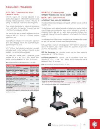 675 Dial Comparators with
Granite Base
Extremely rugged and universally adjustable to any
position, these gages are well suited for inspection, layout,
checking and lineup operations anywhere in the shop. All
settings are individually made without disturbing others.
These versatile stands allow the indicator to be positioned
at any height within the capacity of the upright base post
– 360º both horizontally and vertically.
The indicator can also be moved lengthwise within the
capacity of the 3/4 x 9-7/8 (19 x 250mm) horizontal
gage-holding rod.
Aspecialfeatureofthistoolisthesensitive,fine-adjustment
at the end of the gage rod. The fine-adjustment range is
approximately 1/4 (6.3mm).
A 1/4 (6.3mm) steel indicator contact point is provided,
but contact points in other lengths and materials are also
available – see previous accessory pages.
This holder has a Starrett Grade-A Crystal Pink®
Granite
base that is 8 x 12 x 2 (200 x 300 x 50mm), and is
finished to an overall tolerance of .0001 (0.0025mm).
NOTE: Not recommended for electronic indicators 2 and above.
675 Complete Units
Dial Indicator Specifications With Granite Base
Graduation Dial Reading Range
Indicator
No. Cat. No. EDP
.0005 0-25-0 .125 25-131J 675GJ 55964
0.01mm 0-50-0 2.5mm 25-181J 675GMJ 56129
Individual Components
Description Cat. No. EDP
Granite Base, Upright Base Post and Gage
Holding Rod, Including Clamp Mechanism and
Fine-Adjustment
675G 66051
Gage Holding Rod Only, Including Clamp
Mechanism and Fine-Adjustment
PT08903 72032
Swivel Post Snug Only with Two 3/4 (19mm)
Gripping Holes
PT16846 71597
Available with special non-shock mechanism or without indicator. Any Starrett
AGD Dial or Electronic Indicator can be interchanged with indicators listed. Please
specify when ordering.
653 Complete Units
Dial Indicator Specifications With Cast Iron Base With Granite Base
Graduation Dial Reading Range Indicator No. Cat. No. EDP Cat. No. EDP
.001
0-50-0
.250 655-141J 653J 52737 653GJ 55966
0.01mm 2.5mm 655-181J 653MJ 56146 653GMJ 56127
Individual Components
Description Cat. No. EDP
Comparator with Cast Iron Base, without Indicator 653 55917
Comparator with Granite Base, without Indicator 653G 56646
Available with special non-shock mechanism or without indicator. Any Starrett AGD Dial or Electronic Indicator
can be interchanged with indicators listed. Please specify accordingly.
653 Dial Comparators
WITH CAST IRON BASE, INCH AND MM READING
653G Dial Comparators
WITH GRANITE BASE, INCH AND MM READING
These bench-type comparator gages are ruggedly built for in-process and final
inspection work.
The dial indicator can be adjusted vertically and locked in any position.A sliding
ring with locking screw below the beam permits swinging the indicator to
either side. The ring also acts as a safety device, preventing the beam from
accidentally dropping.There is a fine adjustment on the beam for final indicator
setting.
The hand lifting lever on the indicator raises the spindle and releases it to contact
the work. Left hand lever furnished unless otherwise specified.
Both gages have a maximum vertical capacity of 9-1/4 (235mm) and a throat
depth of 5 (125mm) and a vertical indicator fine adjustment of up to 1/2
(12.7mm). Post diameter is 1-1/2.
653 Dial Comparator has a precision ground cast iron base measuring
approximately 8 x 9 (200 x 225mm).
653G Dial Comparator has a Starrett Grade A, Crystal Pink®
Granite base,
measuring 8 x 12 x 2 (200 x 300 x 50mm). Base is finished to an overall
tolerance of .0001 (0.0025mm).
NOTE: Recommended for electronic indicators 2 and above.
Indicator Holders
185
Check out our website for interactive features at starrett.com
I
ndicators
and
G
ages
 