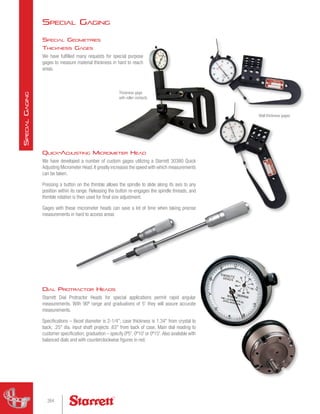 Special Gaging
Wall thickness gages
Dial Protractor Heads
Starrett Dial Protractor Heads for special applications permit rapid angular
measurements. With 90º range and graduations of 5' they will assure accurate
measurements.
Specifications – Bezel diameter is 2-1/4; case thickness is 1.34 from crystal to
back; .25 dia. input shaft projects .63 from back of case. Main dial reading to
customer specification; graduation – specify 0º5', 0º10' or 0º15'.Also available with
balanced dials and with counterclockwise figures in red.
Thickness gage
with roller contacts
Special Geometries
Thickness Gages
We have fulfilled many requests for special purpose
gages to measure material thickness in hard to reach
areas.
Quick-Adjusting Micrometer Head
We have developed a number of custom gages utilizing a Starrett 30380 Quick
Adjusting Micrometer Head.It greatly increases the speed with which measurements
can be taken.
Pressing a button on the thimble allows the spindle to slide along its axis to any
position within its range. Releasing the button re-engages the spindle threads, and
thimble rotation is then used for final size adjustment.
Gages with these micrometer heads can save a lot of time when taking precise
measurements in hard to access areas
264
S
pecial
G
aging
 