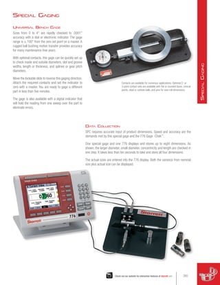 Special Gaging
Universal Bench Gage
Sizes from 0 to 4 are rapidly checked to .0001
accuracy with a dial or electronic indicator. The gage
range is ±.100 from the zero set point on a master. A
rugged ball bushing motion transfer provides accuracy
for many maintenance-free years.
With optional contacts, this gage can be quickly set up
to check inside and outside diameters, slot and groove
widths, length or thickness, and splines or gear pitch
diameters.
Move the lockable slide to reverse this gaging direction.
Attach the required contacts and set the indicator to
zero with a master. You are ready to gage a different
part in less than five minutes.
The gage is also available with a digital indicator that
will hold the reading from one sweep over the part to
eliminate errors.
Contacts are available for numerous applications. Optional 2- or
3-point contact sets are available with flat or rounded faces, conical
points, steel or carbide balls, and pins for over-roll dimensions.
Data Collection
SPC requires accurate input of product dimensions. Speed and accuracy are the
demands met by this special gage and the 776 Gage -Chek™
.
One special gage and one 776 displays and stores up to eight dimensions. As
shown, the larger diameter, small diameter, concentricity and length are checked in
one step. It takes less than ten seconds to take and store all four dimensions.
The actual sizes are entered into the 776 display. Both the variance from nominal
size plus actual size can be displayed.
265
Check out our website for interactive features at starrett.com
S
pecial
G
aging
 