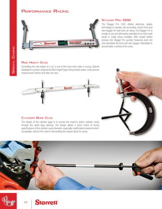 Performance Racing
Cylinder Bore Gage
The design of the cylinder gage is to access the engine's piston cylinder cavity
through the spark plug opening. The design allows a quick check of racing
specifications of the cylinder cavity diameter, especially modifications beyond what's
acceptable, without the need to dismantling the engine block for acess.
Stagger Pro 1000
The Stagger Pro 1000 utilizes electronic caliper
technology to quickly and accurately record front and
rear stagger for oval track car setup.The Stagger Pro is
simple to use and eliminates potential errors that could
result in costly setup mistakes. With simple button
presses the Stagger Pro quickly measures each tire
and calculates the front and rear stagger. Adjustable to
accomodate a variety of tire sizes.
Ride Height Gage
Controlling the ride-height of a car is one of the most strict rules in racing. Starrett
developed a custom-engineered Ride Height Gage that provides easier, more precise
measurement before and after the race.
268
S
pecial
G
aging
 