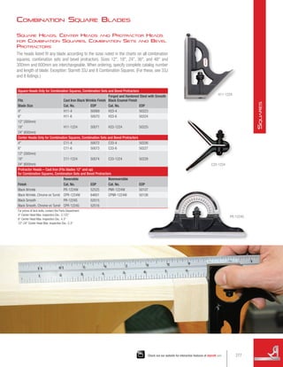 Combination Square Blades
Square Heads, Center Heads and Protractor Heads
for Combination Squares, Combination Sets and Bevel
Protractors
The heads listed fit any blade according to the sizes noted in the charts on all combination
squares, combination sets and bevel protractors. Sizes 12, 18, 24, 36, and 48 and
300mm and 600mm are interchangeable. When ordering, specify complete catalog number
and length of blade. Exception: Starrett 33J and 8 Combination Squares. (For these, see 33J
and 8 listings.)
Square Heads Only for Combination Squares, Combination Sets and Bevel Protractors
Fits Cast Iron Black Wrinkle Finish
Forged and Hardened Steel with Smooth
Black Enamel Finish
Blade Size Cat. No. EDP Cat. No. EDP
4 H11-4 50069 H33-4 50223
6 H11-6 50070 H33-6 50224
12 (300mm)
H11-1224 50071 H33-1224 50225
18
24 (600mm)
Center Heads Only for Combination Squares, Combination Sets and Bevel Protractors
4 C11-4 50072 C33-4 50226
6 C11-6 50073 C33-6 50227
12 (300mm)
C11-1224 50074 C33-1224 50228
18
24 (600mm)
Protractor Heads – Cast Iron (Fits blades 12 and up)
for Combination Squares, Combination Sets and Bevel Protractors
Finish
Reversible Nonreversible
Cat. No. EDP Cat. No. EDP
Black Wrinkle PR-1224W 52525 PNR-1224W 50107
Black Wrinkle, Chrome on Turret CPR-1224W 64601 CPNR-1224W 50108
Black Smooth PR-1224S 52515
Black Smooth, Chrome on Turret CPR-1224S 52516
For prices of lock bolts, contact the Parts Department.
4 Center Head Max. Inspection Dia.: 3.125
6 Center Head Max. Inspection Dia.: 4.3
12-24 Center Head Max. Inspection Dia.: 5.3
H11-1224
C33-1224
PR-1224S
277
Check out our website for interactive features at starrett.com
S
quares
 