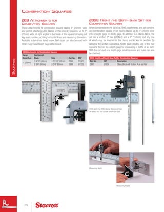289C Height and Depth Gage Set for
Combination Squares
When combined with the 289A or 289BAttachments,this set converts
any combination square or set having blades up to 1 (25mm) wide
into a height gage or depth gage. In addition to a clamp block, the
set has a scriber, 6 rule (610N-6) and a 6 (150mm) rod, any one
of which may be inserted in the clamp and locked in position. By
applying the scriber, a practical height gage results. Use of the rule
converts the tool to a depth gage for measuring in 64ths of an inch.
With the rod used as a depth gage, small recesses and holes can also
be checked.
289C Height and Depth Gage Set for Combination Squares
Cat. No. EDP Description
289C 51324 Clamp Block with Scriber, Rule and Rod
289 Attachments for Combination Squares
Range Seat Length
Cat. No. EDP
Blade/Rule Blade Rule
1 (25mm)
1-9/16 (40mm) 1-11/16 (43mm) 289A 51322
2-3/8 (60mm) 2-3/8 (60mm) 289B 51323
289 Attachments for
Combination Squares
These attachments fit combination square blades 1 (25mm) wide
and permit attaching rules, blades or thin steel try squares, up to 1
(25mm) wide, at right angles to the blade of the square for laying out
key seats,centers,scribing horizontal lines,and measuring diameters.
Available in two sizes listed below. Both sizes can also be used with
289C Height and Depth Gage Attachment.
289A with the 289C Clamp Block and Rule
on blade, rod and scriber shown on right
Measuring depth
Measuring height
Combination Squares
278
S
quares
 